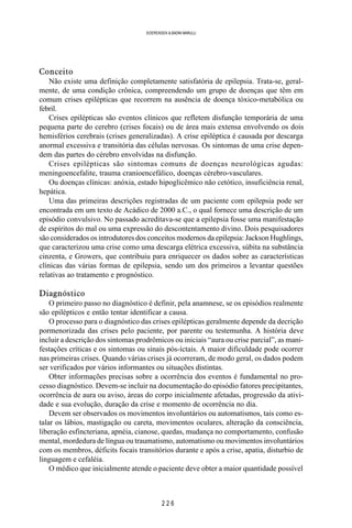 2 2 6
SOERENSEN & BADINI MARULLI
Conceito
Não existe uma definição completamente satisfatória de epilepsia. Trata-se, geral-
mente, de uma condição crônica, compreendendo um grupo de doenças que têm em
comum crises epilépticas que recorrem na ausência de doença tóxico-metabólica ou
febril.
Crises epilépticas são eventos clínicos que refletem disfunção temporária de uma
pequena parte do cerebro (crises focais) ou de área mais extensa envolvendo os dois
hemisférios cerebrais (crises generalizadas). A crise epiléptica é causada por descarga
anormal excessiva e transitória das células nervosas. Os sintomas de uma crise depen-
dem das partes do cérebro envolvidas na disfunção.
Crises epilépticas são sintomas comuns de doenças neurológicas agudas:
meningoencefalite, trauma cranioencefálico, doenças cérebro-vasculares.
Ou doenças clínicas: anóxia, estado hipoglicêmico não cetótico, insuficiência renal,
hepática.
Uma das primeiras descrições registradas de um paciente com epilepsia pode ser
encontrada em um texto de Acádico de 2000 a.C., o qual fornece uma descrição de um
episódio convulsivo. No passado acreditava-se que a epilepsia fosse uma manifestação
de espíritos do mal ou uma expressão do descontentamento divino. Dois pesquisadores
são considerados os introdutores dos conceitos modernos da epilepsia: Jackson Hughlings,
que caracterizou uma crise como uma descarga elétrica excessiva, súbita na substância
cinzenta, e Growers, que contribuiu para enriquecer os dados sobre as características
clínicas das várias formas de epilepsia, sendo um dos primeiros a levantar questões
relativas ao tratamento e prognóstico.
Diagnóstico
O primeiro passo no diagnóstico é definir, pela anamnese, se os episódios realmente
são epilépticos e então tentar identificar a causa.
O processo para o diagnóstico das crises epilépticas geralmente depende da decrição
pormenorizada das crises pelo paciente, por parente ou testemunha. A história deve
incluir a descrição dos sintomas prodrômicos ou iniciais “aura ou crise parcial”, as mani-
festações críticas e os sintomas ou sinais pós-íctais. A maior dificuldade pode ocorrer
nas primeiras crises. Quando várias crises já ocorreram, de modo geral, os dados podem
ser verificados por vários informantes ou situações distintas.
Obter informações precisas sobre a ocorrência dos eventos é fundamental no pro-
cesso diagnóstico. Devem-se incluir na documentação do episódio fatores precipitantes,
ocorrência de aura ou aviso, áreas do corpo inicialmente afetadas, progressão da ativi-
dade e sua evolução, duração da crise e momento de ocorrência no dia.
Devem ser observados os movimentos involuntários ou automatismos, tais como es-
talar os lábios, mastigação ou careta, movimentos oculares, alteração da consciência,
liberação esfincteriana, apnéia, cianose, quedas, mudança no comportamento, confusão
mental, mordedura de língua ou traumatismo, automatismo ou movimentos involuntários
com os membros, déficits focais transitórios durante e após a crise, apatia, disturbio de
linguagem e cefaléia.
O médico que inicialmente atende o paciente deve obter a maior quantidade possível
 