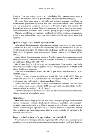 MANUAL DE SAÚDE PÚBLICA
2 2 7
de dados. O paciente deve ter tempo e ser estimulado a falar espontaneamente sobre a
descrição dos sintomas e sinais e, posteriomente, ser intensamente interrogado.
O exame físico geral deve ser dirigido para sinais de doenças específicas ou
malformações que causam epilepsias, tais como alterações cutâneas, como manchas
café com leite, que são associadas a manchas cor-de-vinho-do-porto com sindrome de
Stuge-Weber, adenoma sebáceo facial com assimetria de face e membros que sugere
lesão lateralizada e auscuta de sopro craneano que aponta para doenças vasculares.
O exame neurológico convencional é geralmente normal em pacientes com epilepsia.
A presença de anormalidades sugere que as crises são secundárias e a doença cerebral
orgânica.
Epidemiologia - incidência e prevalência
A incidência de uma doença é a taxa de ocorrência de casos novos em uma popula-
ção definida. Em uma doença crônica com baixo índice de mortalidade, a taxa de
prevalência será consideravelmente mais elevada do que a incidência. Estudos mundiais
da incidência de epilepsia mostram uma ampla faixa de variação de 11/100.000 a 134/
100.000.
A prevalência de uma doença é o numero de todos os casos de uma doença em uma
população definida. Como verificado com relação à incidência, as taxas referidas vari-
am amplamente de 1,5/1000 a 31/1000.
Os dados de freqüência de epilepsia são muito variáveis. Esta variação é explicada
pelas dificuldades metodológicas, que vão desde as definições adotadas de epilepsia até
a fonte de obtenção dos dados.
A taxa de incidência varia de 11 a 131/100.000 por ano e a prevalência de 1,5 a 30/
1000.000 a sexta.
Marino et al. encontraram prevalência na grande São Paulo de 11,9/1000. Mais re-
centemente, Fernandes et al. determinaram uma prevalência de 16,5 a 20,3/1000, res-
pectivamente para epilepsia ativa e inativa em Porto Alegre.
A faixa etária mais acometida é a infantil, particularmente abaixo de 2 anos de idade
e, em segundo lugar, idosos com mais de 65 anos. Apresenta uma dominância nos ho-
mens em relação as mulheres (1,1 a 1,7 vezes).
A tendência nos países desenvolvidos é a de que a freqüência das crises diminua nas
crianças e aumente na população idosa.
Prognóstico
O estabelecimento do prognóstico é importante, tanto para planejar um tratamento
racional como para a verificação dos fatores preditores dos resultados. Numerosos pon-
tos podem ser examinados ao se verificar o prognóstico da epilepsia e estes incluem: o
risco de recorrência após a primeira crise, as chances de remissão após mais de uma
crise, as chances de recorrência quando deveria ocorrer remissão e a perspectiva de
aumento de mortalidade.
Recorrência de crises após a primeira crise não-febril
Constituem aspectos importantes no prognóstico. Eles influenciarão a conduta a ser
tomada com um paciente visto após uma crise única e permitirão a verificação do efeito
 