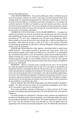 2 2 8
SOERENSEN & BADINI MARULLI
de uma intervenção precoce.
TAXA DE RECORRÊNCIA – Em estudos publicados, foram verificadas taxas de
risco de recorrência variáveis, de 16-81%, após uma convulsão única não febril. Esta
variação pode ser explicada principalmente por diferenças metodológicas. Taxas de
recorrência baixas tendem a ser referidas em estudos retrospectivos e em estudos que
incluíram pacientes atendidos em hospital ou que não incluíram pacientes antes da
ocorrência de uma segunda crise. Isto ocorre a despeito do fato que pacientes atendi-
dos em hospital deveriam ter taixas mais elevadas de recorrência devido à gravidade
de suas crises ou à etiologia sintomática.
FATORES QUE INFLUENCIAM A TAXA DE RECORRÊNCIA – A maioria dos
estudos tem mostrado um risco de recorrência mais elevado após uma crise com uma
causa identificável, tal como um tumor ou acidente vascular; foi encontrado uma taxa de
recorrência de 77% até 5 anos, comparada com 45% para crises idiopáticas. Outros
fatores preditivos de taxa de recorrência mais elevada são os déficits neurológicos ao
nascimento, idade abaixo de 16 anos e acima de 65 anos e crises parciais. Pacientes
com descargas generalizadas de espículas no eletroencefalograma também apresentam
maiores taxas de recorrência.
EFEITOS DO TRATAMENTO COM DROGA ANTIEPILÉPTICA APÓS UMA
CRISE INICIAL – Em estudos descritivos, pacientes com crises graves serão mais
provavelmente tratados. Deste modo, tanto Hauser et al. como Hirtz et al. encontraram
que o tratamento não afetava o risco de recorrência, embora outros estudos descritivos
tenham mostrado que o risco de recorrência é mais baixo em pacientes tratados. Um
estudo de pacientes tratados ao acaso também mostrou que o risco de uma segunda
crise foi 2,8 vezes mais elevado no grupo não tratado, mas estes resultados encorajadores
precisam ser confirmados.
REMISSÃO – Define-se remissão como o período livre de crises em um paciente
que tenha apresentado previamente mais de uma crise. Esta pode ser permanente ou
temporária. Growers, no Hospital Nacional de Doenças Nervosas, foi o primeiro a exa-
minar sistematicamente o prognóstico da epilepsia. Ele notou que o desaparecimento da
crise é um evento muito raro para ser antecipado e que cada crise facilita o aparecimen-
to de outra. Em 1968, Rodin acompanhou 222 pacientes de sua clínica no EUA e encon-
trou que as chances de alcançar remissão eram de menos de 20%. Ele repetiu a impres-
são de Growers em sua descrição de epilepsia como uma condição crônica caracteriza-
da pela tendência a recorrência das crises.
TAXAS GERAIS DE ESTUDOS BASEADOS EM POPULAÇÕES HOSPITA-
LARES – No Japão foi feito um estudo em 20 instituições neurológicas entre 1964 e
1974 e encontrou-se uma taxa de remissão de 58%.
Num estudo semelhante realizado na Dinamarca os valores variavam de 47% para
pacientes com epilepsia generalizada primária a 28% para pacientes com crises parciais
complexas.
Um estudo prospectivo multicêntrico, realizado na Italia, analisou uma população de
pacientes com epilepsia recente vistos em hospitais, envolvendo tanto adulto como crian-
ças com todas as variedades de epilepsia. Destes, 81% foram seguidos por 2 anos e 28,9%
por 5 anos. 77% dos pacientes tiveram uma remissão de 1 ano em alguma época do
seguimento e 70% tiveram uma remissão terminal de 1 ano, 78% tinham tido uma remissão
 