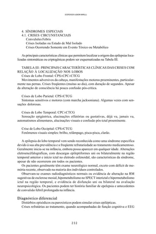 2 3 2
SOERENSEN & BADINI MARULLI
4. SÍNDROMES ESPECIAIS
4.1. CRISES CIRCUNSTANCIAIS
Convulsões Febris
Crises Isoladas ou Estado de Mal Isolado
Crises Ocorrendo Somente em Evento Tóxico ou Metabólico
As principais características clínicas que permitem localizar a origem das epilepsias loca-
lizadas sintomáticas ou criptogênicas podem ser esquematizadas na Tabela III.
TABELA III : PRINCIPAIS CARACTERÍSTICAS CLÍNICAS DAS CRISES COM
RELAÇÃO À LOCALIZAÇÃO NOS LOBOS
Crises de Lobo Frontal: CPS±CPC±CTCG
Movimentos adversivos da cabeça, manifestações motoras proeminentes, particular-
mente nas pernas. Crises freqüentes (muitas ao dia), com duração de segundos. Apesar
da alteração de consciência há pouca confusão pós-crítica.
Crises de Lobo Parietal: CPS±CTCG
Sintomas sensitivos e motores (com marcha jacksoniana). Algumas vezes com sen-
sações dolorosas.
Crises de Lobo Temporal: CPC±CTCG
Sensação epigástrica, alucinações olfatórias ou gustativas, dèjá vu, jamais vu,
automatismos alimentares, alucinações visuais e confusão pós-ictal proeminente.
Crise de Lobo Occipital: CPS±CTCG
Fenômenos visuais simples: brilho, relâmpago, pisca-pisca, clarão.
A epilepsia do lobo temporal vem sendo reconhecida como uma síndrome especifica
devido à sua alta prevalência e a freqüente refratariedade ao tratamento medicamentoso.
Geralmente inicia-se na infância, embora possa aparecer em qualquer idade. Alterações
eletroencéfalograficas, com descargas epileptiformes uni ou bilateralmente na região
temporal anterior e início ictal no eletrodo esfenoidal, são caracteristicas da síndrome,
apesar de não ocorrerem em todos os pacientes.
Os pacientes geralmente têm exame neurológico normal, exceto com déficit de me-
mória recente, observado na maioria dos indivíduos controlados.
Observam-se exames radiodiagnósticos normais ou evidência de alteração na RM
sugestivas de esclerose mesial, hipometabolismo no SPECT interictal e hipermetabolismo
ictal na região temporal, e evidência de disfunção uni ou bilateral na avaliação
neuropsicológica. Os pacientes podem ter história familiar de epelepsia e antecedentes
de convulsão febril prolongada na infância.
Diagnóstico diferencial
Distúrbios episódicos ou paroxísticos podem simular crises epilépticas.
Crises refratárias ao tratamento, quando acompanhadas de função cognitiva e EEG
 