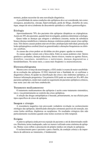 MANUAL DE SAÚDE PÚBLICA
2 3 3
normais, podem necessitar de uma reavaliação diagnóstica.
A possibilidade de outras condições não epilépticas deve ser considerada, tais como:
enxaqueca, pseudocrise, síncope, hiperventilação, perda de fôlego, distúrbio do sono,
tique, ataque de raiva (síndrome do descontrole episódico) e refluxo gastroesofágico.
Etiologia
Aproximadamente 70% dos pacientes têm epilepsias idiopáticas ou criptogênicas.
Assim em 30% dos pacientes, quando bem investigados, podemos determinar a etiologia.
Quase todas as doenças que atingem a substância cinzenta, muitas da substância
branca (doença metabólica) e inúmeras doenças sistêmicas podem causar crises epilép-
ticas. Três fatores causais podem estar envolvidos: predisposição individual, presença de
lesão epileptogênica cerebral (local ou generalizada) e alterações bioquímicas ou elétri-
cas cerebrais.
As causas das crises podem ser divididas em dois grupos: agudas ou remotas.
As causas agudas variam com a faixa etária. Entre as causas podemos citar: fatores
genéticos e perinatais, doenças infecciosas, fatores tóxicos, trauma ou agentes físicos,
distúrbios vasculares, metabólicos e nutricionais, doenças degenerativas e
heredofamiliares. No nosso meio, a causa mais freqüente é a neurocisticercose.
Eletroencefalograma
Mesmo com o avanço da neuroimagem, o EEG ainda é o exame de maior sensibilida-
de na avaliação das epilepsias. O EEG interictal tem a finalidade de: a) confirmar o
diagnóstico clínico, b) ajudar na classificação das crises e das síndromes epiléptica, c)
fornecer informação prognóstica. Um primeiro EEG pode ser normal em 30 a 40% dos
pacientes epilépticos, sendo mais usado no seguimento de pacientes epilépticos crônicos,
mas neste caso não está bem estabelecido.
Tratamento medicamentoso
O tratamento medicamentoso das epilepsias é aceito como tratamento sintomático,
isto é, visa primáriamente ao controle das crises epilépticas.
A seleção das drogas antiepilépticas é baseada, primariamente, na sua eficácia para
tipos específicos de crises de epilepsia.
Imagem e cirurgia
A ressonância magnética tem provocado verdadeira revolução no esclarecimento
etiológico das epilepsias, identificando alterações estruturais passíveis de remoção, tais
como lesões atróficas, displásicas ou neoplásicas. Os resultados cirúrgicos têm sido
particularmente excelentes quando estas lesões ocorrem no lobo temporal.
Estigma
A palavra epilepsia ainda provoca rejeição de pacientes e até de determinados médi-
cos. Disritmia, termo inadequado, cada vez menos é utilizado como sinônimo de epilep-
sia. Muitas vezes reflete o preconceito do próprio médico em relação às epilepsias.
O esclarecimento para o paciente e para a família, da condição crônica e da impor-
tância da adêrencia ao tratamento, é fundamental.
 