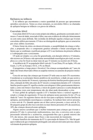 2 3 4
SOERENSEN & BADINI MARULLI
Epilepsia na infância
É na infância que encontramos a maior quantidade de pessoas que apresentaram
episódios convulsivos. Temos as crises neonatais, as convulsões febris e as chamadas
de epilepsia benigna na infância e as graves da infância.
Convulsão febril
Convulsão febril (CF) é um evento próprio da infância, geralmente ocorrendo entre 3
meses e 5 anos de idade, associado à febre, mas sem evidência de infecção intracraneana
ou com outra causa definida. São excluídas da definição aquelas crianças que tiveram
convulsões afebris previamente. CF deve ser distinguida de epilepsia, que se caracteriza
por crises afebris recorrentes.
O baixo limiar da córtex em desenvolvimento, a suceptibilidade da criança a infec-
ções, a propensão alta e o componente genético afetando o limiar convulsígeno são
fatores que se combinam e justificam porque a CF é um fenômeno da primeira infância
e é sobrepujado com o crescimento.
CF pode ser simples: se a crise for generalizada, com duração inferior a 15 minutos,
não recorrer em 24 horas e não apresentar anormalidade neurológicas pós-ictal, ou com-
plexa se a crise for focal ou durar mais do que 15 minutos ou recorrer em 24 horas.
A incidência de CF na população febril varia de 1% na China, 8% no Japão, 14% em
Guam, 2 a 4% na Europa e EUA, e 4% no Brasil.
O prognóstico a longo prazo é favorável. Em crianças acompanhadas até 7 anos de
idade não foram observados óbitos ou seqüelas motoras ou aumento do prejuízo intelec-
tual.
Cerca de um terço das crianças que tiveram CF terão uma ou mais CFs recorrentes.
Consideram-se os principais fatores preditivos de recorrência: a idade em que ocorre a
primeira crise (menor de 18 meses), a presença de história familiar positiva para convul-
sões, a duração de febre alta antes da CF inicial e a temperatura durante a CF. A história
familiar positiva para CF significa similar convulsígeno à febre geneticamente determi-
nado e, como este limiar é mais baixo, o início do quadro é precoce e a curta duração da
febre (muitas vezes com temperaturas não são altas) pode desencadear a crise.
O risco global de epilepsia seguido à CF é bastante baixo e variável segundo o
estudo e o tempo de seguimento. O risco de epilepsia nestes pacientes foi de 1,5% na
idade de 7 anos. Os seguintes fatores são de risco para a epilepsia: história familiar de
epilepsia, anormalidades neurológicas e complexa. Se nenhum fator estiver presente,
o risco será de 1%. Quando apenas um só fator estiver presente, o risco será de 2%.
Do pequeno grupo de alto risco com dois ou mais fatores presentes (6% da casuística),
10% das crianças desenvolveram epilepsia.
Alguns autores acreditam que o melhor tratamento para crianças que tiveram a
primeira CF não é a prescrição medicamentosa, mas sim, a conversa com os pais,
procurando informá-los e acalmá-los, assegurando-lhes que a grande maioria das
CFs são únicas, não causam dano físico e não necessitam de tratamento.
O maior benefício do tratamento da CF é a prevenção de futuras CFs. Não há qual-
quer evidência de que o tratamento prolongado com anticonvulsivantes previna o desen-
volvimento de posterior epilepsia.
 