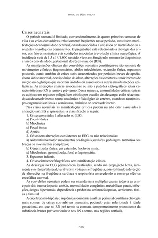 MANUAL DE SAÚDE PÚBLICA
2 3 5
Crises neonatais
O período neonatal é limitado, convencionalmente, às quatro primeiras semanas de
vida e as crises convulsivas, relativamente freqüentes nesse período, constituem mani-
festações de anormalidade cerebral, estando associadas a alto risco de mortalidade ou a
seqüelas neurológicas permanentes. O prognóstico está relacionado à etiologia das cri-
ses, aos fatores perinatais e às condições associadas à evolução clínica neurológica. A
incidência varia de 1,5 a 14/1.000 nascidos vivos em função não somente do diagnóstico
clínico como da idade gestacional do récem-nascido (RN).
As manifestações clínicas das convulsões neonatais constituem-se não somente de
movimentos clônicos fragmentários, abalos mioclônicos, extensão tônica, espasmos
posturais, como também de crises sutis caracterizadas por períodos breves de apnéia,
choro súbito anormal, desvio tônico do olhar, alterações vasomotoras e movimentos de
sucção ou deglutição que ocorrem isolados ou associados a outras manifestaçõoes epi-
lépticas. As alterações clínicas associam-se ou não a padrões eletrográficos ictais ca-
racterísticos no RN a termo e pré-termo. Dessa maneira, anormalidades críticas típicas
ou atípicas e os registros poligráficos obtidos por ocasião das descargas estão relaciona-
dos ao desenvolvimento neuro-anatômico e fisiológico do cerebro, estando os neurônios,
prolongamentos axonais e comissuras, em início de desenvolvimento.
Nas crises neonatais as manifestações críticas podem ou não estar associadas à
alteração no EEG e apresentam a classificação a seguir:
1. Crises associadas à alteração no EEG:
a) Focal clônica
b) Mioclônica
c) Focal tônica
d) Apnéia
2. Crises sem alterações consistentes no EEG ou não relacionadas:
a) Automatismo motor: movimentos oro-linguais, oculares, pedalagem, rotatórios dos
braços ou movimentos complexos;
b) Generalizada tônica: em extensão, flexão ou mista;
c) Mioclônicas: generalizada, focal e fragmentária.
3. Espasmos infantis.
4. Crises eletroencefalográficas sem manifestação clínica.
As descargas no EEG permanecem localizadas, sendo sua propagação lenta, rara-
mente sincrônica bilateral, variável em voltagem e freqüência, possibilitando a detecção
de alterações na freqüência cardíaca e respiratória antecedendo a descarga elétrica
encefálica anormal.
As convulsões neonatais podem ser secundárias a multiplas causas, todavia as prin-
cipais são: trauma de parto, anóxia, anormalidades congênitas, metabólicas gerais, infec-
ções, drogas, hipertensão, dependência a piridoxina, aminoacidopatias, kernicterus, tóxi-
ca e familial.
A encefalopatia-hipóxico isquêmica secundária à asfixia perinatal constitui a etiologia
mais comum de crises convulsivas neonatais, podendo estar relacionada à idade
gestacional, em que no RN pré-termo se constata comprometimento proeminente da
substância branca periventricular e nos RN a termo, nas regiões corticais.
 