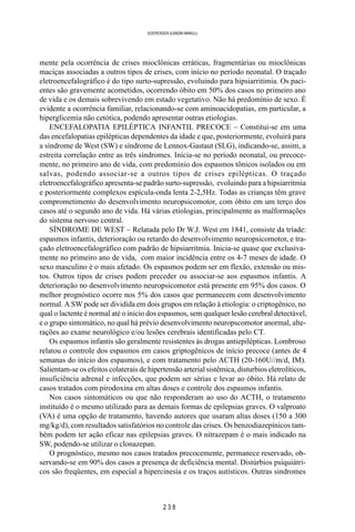 2 3 8
SOERENSEN & BADINI MARULLI
mente pela ocorrência de crises mioclônicas erráticas, fragmentárias ou mioclônicas
maciças associadas a outros tipos de crises, com início no período neonatal. O traçado
eletroencefalográfico é do tipo surto-supressão, evoluindo para hipsiarritimia. Os paci-
entes são gravemente acometidos, ocorrendo óbito em 50% dos casos no primeiro ano
de vida e os demais sobrevivendo em estado vegetativo. Não há predomínio de sexo. É
evidente a ocorrência familiar, relacionando-se com aminoacidopatias, em particular, a
hiperglicemia não cetótica, podendo apresentar outras etiologias.
ENCEFALOPATIA EPILÉPTICA INFANTIL PRECOCE – Constitui-se em uma
das encefalopatias epilépticas dependentes da idade e que, posteriormente, evoluirá para
a síndrome de West (SW) e síndrome de Lennox-Gastaut (SLG), indicando-se, assim, a
estreita correlação entre as três síndromes. Inicia-se no período neonatal, ou precoce-
mente, no primeiro ano de vida, com predomínio dos espasmos tônicos isolados ou em
salvas, podendo associar-se a outros tipos de crises epilépticas. O traçado
eletroencefalográfico apresenta-se padrão surto-supressão, evoluindo para a hipsiarritmia
e posteriormente complexos espícula-onda lenta 2-2,5Hz. Todas as crianças têm grave
comprometimento do desenvolvimento neuropsicomotor, com óbito em um terço dos
casos até o segundo ano de vida. Há várias etiologias, principalmente as malformações
do sistema nervoso central.
SÍNDROME DE WEST – Relatada pelo Dr W.J. West em 1841, consiste da tríade:
espasmos infantis, deterioração ou retardo do desenvolvimento neuropsicomotor, e tra-
çado eletroencefalográfico com padrão de hipsiarritmia. Inicia-se quase que exclusiva-
mente no primeiro ano de vida, com maior incidência entre os 4-7 meses de idade. O
sexo masculino é o mais afetado. Os espasmos podem ser em flexão, extensão ou mis-
tos. Outros tipos de crises podem preceder ou associar-se aos espasmos infantis. A
deterioração no desenvolvimento neuropsicomotor está presente em 95% dos casos. O
melhor prognóstico ocorre nos 5% dos casos que permanecem com desenvolvimento
normal. A SW pode ser dividida em dois grupos em relação à etiologia: o criptogênico, no
qual o lactente é normal até o inicio dos espasmos, sem qualquer lesão cerebral detectável,
e o grupo sintomático, no qual há prévio desenvolvimento neuropscomotor anormal, alte-
rações ao exame neurológico e/ou lesões cerebrais identificadas pelo CT.
Os espasmos infantis são geralmente resistentes às drogas antiepilépticas. Lombroso
relatou o controle dos espasmos em casos griptogênicos de início precoce (antes de 4
semanas do início dos espasmos), e com tratamento pelo ACTH (20-160U//m/d, IM).
Salientam-se os efeitos colaterais de hipertensão arterial sistêmica, disturbios eletrolíticos,
insuficiência adrenal e infecções, que podem ser sérias e levar ao óbito. Há relato de
casos tratados com pirodoxina em altas doses e controle dos espasmos infantis.
Nos casos sintomáticos ou que não responderam ao uso do ACTH, o tratamento
instituído é o mesmo utilizado para as demais formas de epilepsias graves. O valproato
(VA) é uma opção de tratamento, havendo autores que usaram altas doses (150 a 300
mg/kg/d), com resultados satisfatórios no controle das crises. Os benzodiazepínicos tam-
bém podem ter ação eficaz nas epilepsias graves. O nitrazepam é o mais indicado na
SW, podendo-se utilizar o clonazepan.
O prognóstico, mesmo nos casos tratados precocemente, permanece reservado, ob-
servando-se em 90% dos casos a presença de deficiência mental. Distúrbios psiquiátri-
cos são freqüentes, em especial a hipercinesia e os traços autísticos. Outras sindromes
 