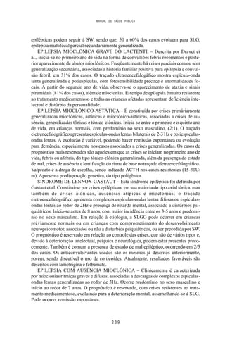 MANUAL DE SAÚDE PÚBLICA
2 3 9
epilépticas podem seguir à SW, sendo que, 50 a 60% dos casos evoluem para SLG,
epilepsia multifocal parcial secundariamente generalizada.
EPILEPSIA MIOCLÔNICA GRAVE DO LACTENTE – Descrita por Dravet et
al., inicia-se no primeiro ano de vida na forma de convulsões febris recorrentes e poste-
rior aparecimento de abalos mioclônicos. Freqüentemente há crises parciais com ou sem
generalização secundária, associadas a história familiar positiva para epilepsia e convul-
são febril, em 31% dos casos. O traçado eletroencefalogáfico mostra espícula-onda
lenta generalizada e poliespículas, com fotosensibilidade precoce e anormalidades fo-
cais. A partir do segundo ano de vida, observa-se o aparecimento de ataxia e sinais
piramidais (81% dos casos), além de mioclonias. Este tipo de epilepsia é muito resistente
ao tratamento medicamentoso e todas as criancas afetadas apresentam deficiência inte-
lectual e distúrbio da personalidade.
EPILEPSIA MIOCLÔNICO-ASTÁTICA – É constituída por crises primáriamente
generalizadas mioclônicas, astáticas e mioclônico-astáticas, associadas a crises de au-
sência, generalizadas tônicas e tônico-clônicas. Inicia-se entre o primeiro e o quinto ano
de vida, em crianças normais, com predomínio no sexo masculino. (2:1). O traçado
eletrencefalográfico apresenta espículas-ondas lentas bilaterais de 2-3 Hz e poliespículas-
ondas lentas. A evolução é variável, podendo haver remissão expontânea ou evolução
para demência, especialmente nos casos associados a crises generalizadas. Os casos de
prognóstico mais reservados são aqueles em que as crises se iniciam no primeiro ano de
vida, febris ou afebris, do tipo tônico-clônica generalizada, além da presença do estado
de mal, crises de ausência e lentificação do ritmo de base no traçado eletroencefalográfico.
Valproato é a droga de escolha, sendo indicado ACTH nos casos resistentes (15-30U/
m). Apresenta predisposição genética, do tipo poligênica.
SÍNDROME DE LENNOX-GASTAUT – Esta síndrome epiléptica foi definida por
Gastaut et al. Constitui-se por crises epilépticas, em sua maioria do tipo axial tônica, mas
também de crises atônicas, ausências atípicas e mioclonias; o traçado
eletroencefalográfico apresenta complexos espículas-ondas lentas difusas ou espículas-
ondas lentas ao redor de 2Hz e presença de retardo mental, associado a distúrbios psi-
quiátricos. Inicia-se antes de 8 anos, com maior incidência entre os 3-5 anos e predomí-
nio no sexo masculino. Em relação à etiologia, a SLGG pode ocorrer em crianças
préviamente normais ou em crianças com comprometimento do desenvolvimento
neuropsicomotor, associados ou não a disturbios psiquiátricos, ou ser precedida por SW.
O prognóstico é reservado em relação ao controle das crises, que são de vários tipos e,
devido à deterioração intelectual, psíquica e neurológica, podem estar presentes preco-
cemente. Também é comum a presença de estado de mal epiléptico, ocorrendo em 2/3
dos casos. Os anticonvulsivantes usados são os mesmos já descritos anteriormente,
porém, sendo discutível o uso de corticoides. Atualmente, resultados favoráveis são
descritos com lamotrigina e felbamato.
EPILEPSIA COM AUSÊNCIA MIOCLÔNICA – Clinicamente é caracterizada
por mioclonias rítmicas graves e difusas, associadas a descargas de complexos espículas-
ondas lentas generalizadas ao redor de 3Hz. Ocorre predomínio no sexo masculino e
início ao redor de 7 anos. O prognóstico é reservado, com crises resistentes ao trata-
mento medicamentoso, evoluindo para a deterioração mental, assemelhando-se à SLG.
Pode ocorrer remissão espontânea.
 
