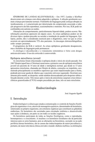 2 4 0
SOERENSEN & BADINI MARULLI
SÍNDROME DE LANDAU-KLEFFNER(SLK) – Em 1957, Landau e Kleffner
descreveram seis crianças com afasia adquirida e epilepsia. A afecção geralmente aco-
mete crianças previamente normais. O distúrbio de linguagem pode começar abrupta ou
insidiosamente, e é caracterizado por deterioração da compreenção associada a redu-
ção progressiva da fala espontânea, ocasionalmente o mutismo. Por isso, SLK pode ser
confundida com autismo ou surdez.
Alterações do comportamento, particularmente hiperatividade, podem ocorrer. Ma-
nifestações psicóticas aparecem em alguns casos. As crises epilépticas podem ser de
diversos tipos e podem preceder ou suceder a instalação do quadro de linguagem. Epi-
lepsia, porém, não é considerada essencial para o diagnóstico, uma vez que as crises
ocorrem em aproximadamente 72% dos pacientes. As descargas eletroecefalográficas
estão sempre presentes.
O prognóstico da SLK é variável. As crises epilépticas geralmente desaparecem,
mas o distúrbio de linguagem pode permanecer.
A etiologia é deconhecida e o tratamento sintomático é feito com drogas
anticonvulsivantes. O uso de corticoide é controvertido.
Epilepsia mioclônica juvenil
As mioclonias foram relacionadas à epilepsia desde o início do século passado. Em
1867 Herpin (apud Janz e Christian) mencionou o primeiro caso de epilepsia mioclônica
juvenil em paciente de 14 anos de idade e inteligência normal, que desde os 13 anos
apresentou mioclonias, chamadas por Herpin de abalos, comoções ou impulsões, aco-
metendo principalmente os membros superiores que eram impulsionados para a frente,
podendo provocar queda de objetos que o paciente estivesse segurando. Ocorriam usu-
almente pela manhã, ao despertar, sendo também desencadeadas pelo despertar súbito e
forçado durante a noite. Três meses após o início da smioclonias surgiram crises tônico-
clônicas generalizadas (CTCG) sempre precedidas por duas, três ou mais mioclonias.
Endocrinologia
José Augusto Sgarbi
I. Introdução
Endocrinologia é a ciência que estuda a comunicação e o controle de funções fisioló-
gicas de organismos vivos, através de mensageiros químicos, denominados de hormônios,
sintetizados no próprio organismo, em estruturas orgânicas que constituem as glândulas
endócrinas. Os hormônios são secretados para circulação sistêmica e desenvolverão
suas ações à distância, em parte ou em todos os tecidos orgânicos.
Os hormônios participam de todas as funções fisiológicas, como a reprodução,
hematopoiese e o crescimento. A insulina e os hormônios tiroidianos são de particular
interesse para os seres humanos, pois as alterações na biossíntese, secreção ou na ação
periférica desses hormônios, são as causas das endocrinopatias de maior prevalência e,
portanto, de maior relevância clínica em todo o mundo: diabetes mellitus e as disfunções
 
