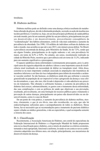 MANUAL DE SAÚDE PÚBLICA
2 4 1
tiroidianas.
II. Diabetes mellitus
Diabetes mellitus pode ser definido como uma doença crônica resultante do metabo-
lismo alterado da glicose, devido à diminuída produção, secreção ou ação da insulina nos
tecidos periféricos. Constitui-se, hoje, em um dos principais problemas de saúde pública
em todo mundo, pois há um aumento global de sua prevalência, principalmente nos paí-
ses desenvolvidos e em desenvolvimento, provavelmente conseqüência da
“ocidentalização” dos hábitos alimentares, estilo de vida mais sedentário e aumento da
prevalência da obesidade. Em 1990, 118 milhões de indivíduos sofriam de diabetes em
todo o mundo, mas acredita-se que até o ano 2015, este número possa dobrar. No Brasil,
a prevalência encontrada da doença, pelo Ministério da Saúde, foi de 7,5%, sendo que
em alguns Estados, principalmente os da região sudoeste e sul, esta prevalência foi
maior, em torno de 8,5% a 9,0%. No entanto, um censo, recentemente realizado na
cidade de Ribeirão Preto, mostrou que a prevalência está em torno de 11,5%, indicando
para um aumento significativo e preocupante.
O aspecto epidêmico desta enfermidade é extremamente preocupante, pois é a prin-
cipal causa de cegueira adquirida em adultos e idosos e uma importante causa de insufi-
ciência renal resultando em necessidade de diálise ou transplante renal. Além disso,
constitui-se na mais importante condição associada às amputações não traumáticas de
membros inferiores e em fator de risco independente para infarto do miocárdio e aciden-
te vascular cerebral. Se não bastasse, os diabéticos ainda têm que enfrentar o conceito
generalizado na população de ser impossível evitar a progressão da doença e seus efei-
tos devastadores, o que, não raro, têm levado à depressão e à não-aderência aos precei-
tos do tratamento. Não obstante o sofrimento humano, o aumento da prevalência do
diabetes fará crescer, substancialmente, os gastos com o tratamento dessa enfermidade,
das suas complicações e com as políticas de saúde que objetivam a sua prevenção,
resultando, provavelmente, em uma limitação de recursos públicos para o tratamento e
prevenção de outras doenças, principalmente em países não desenvolvidos ou em de-
senvolvimento, como é o caso do Brasil.
De um ponto de vista prático, o aumento da prevalência do diabetes mellitus, mos-
trou, claramente, o que já era óbvio, mas não reconhecido, ou seja, que não há
endocrinologistas suficientes para o acompanhamento de todos os diabéticos. Dessa
forma, faz-se necessário que as recomendações para o tratamento do paciente diabético
sejam voltadas ao médico generalista, e não ao especialista, o qual acompanha somente
a minoria dos casos.
II. 1. Classificação
Recentemente, a Associação Americana de Diabetes, um comitê de especialistas da
Federação Internacional de Diabetes e a Organização Mundial de Saúde propuseram
uma nova classificação para o diabetes, com o intuito de atualizar os critérios existentes,
tornando-a mais apropriada, funcional e uniforme, levando-se em conta os novos conhe-
cimentos adquiridos nos últimos anos, em relação, principalmente, aos mecanismos de
desenvolvimento da doença.
 