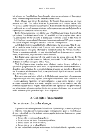 MANUAL DE SAÚDE PÚBLICA
2 7
inicialmente por Oswaldo Cruz, foram formados inúmeros pesquisadores brilhantes que
muito contribuíram para a melhoria da saúde dos brasileiros.
Carlos Chagas, que foi um dos discípulos de Oswaldo Cruz, descreveu um novo
parasita, em 1908. Deu a ele o nome de Trypanosoma cruzi; estudou todo o ciclo
evolutivo do agente, bem como o quadro clínico da enfermidade. Descreveu a morfologia
e biologia de novas espécies de protozoários, realizou pesquisas no campo da Entomologia
e participou do combate à Malária no Brasil.
Emílio Ribas, juntamente com Adolfo Lutz e Vital Brazil, participou do controle da
epidemia de Peste Bubônica em Santos (SP), em 1899; realizou pesquisas sobre a Varí-
ola, conseguindo debelar um surto da doença que ocorreu no Estado de São Paulo em
1898. Estudou a transmissão da Febre Amarela demonstrando, em 1903, que o mosquito
era o vetor do agente etiológico, refutando a tese dos “contagionistas”.
Adolfo Lutz identificou, em São Paulo, a Blastomicose Sul-americana. Além de iden-
tificar e debelar surtos de Cólera e de Peste em várias localidades do estado, por meio
de suas pesquisas conseguiu estabelecer a natureza tifoídica das “febres paulistas”.
Dentre as pesquisas realizadas por este cientista brasileiro destacaram-se os estudos
sobre Ancilostomose, Esquistossomose e Leishmaniose.
Foi Rocha Lima o responsável pela identificação do agente etiológico do Tifo
Exantemático, a quem deu o nome de Rickettsia prowazeeki. Em 1927 assumiu o cargo
de diretor do Instituto Biológico, em São Paulo.
Vital Brazil desenvolveu pesquisas sobre ofidismo e outras doenças endêmicas e
epidêmicas que grassavam em nosso meio. Foi o primeiro diretor do Instituto Butantan,
descobriu a especificidade dos soros antiofídicos e, graças ao seu trabalho de difusão do
uso desses soros pelo interior do Brasil, conseguiu diminuir significativamente a mortali-
dade por acidentes ofídicos.
Este panorama geral sobre a história da Medicina e de alguns fatos relevantes para
a Epidemiologia teve como objetivo tecer alguns comentários sobre a evolução dos
conceitos, para que fique mais claro como chegamos ao que somos. Devemos louvar
os nossos novos cientistas, as novas tecnologias, o conhecimento moderno, mas não
podemos esquecer nossas origens. Nada seríamos sem aqueles que nos precederam e
que conseguiram alcançar grandes vitórias com armas primitivas e com um arsenal
muito menor do que o que temos hoje a nossa disposição.
2. Conceitos fundamentais
Forma de ocorrência das doenças
Alguns conceitos são amplamente utilizados em Epidemiologia, a começar pelos que
se referem à forma de ocorrência das doenças. Se imaginarmos quais as possibilidades
de uma enfermidade em relação à determinada população teremos, basicamente, quatro
situações possíveis:
a doença não ocorre naquela população;
a doença ocorre na forma de casos esporádicos;
a doença ocorre em nível endêmico;
a doença ocorre em nível epidêmico.
Se uma enfermidade qualquer ocorre dentro de limites habituais, esperados, numa
 