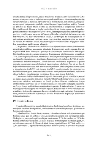 MANUAL DE SAÚDE PÚBLICA
2 4 5
irritabilidade e emagrecimento, apesar do aumento do apetite, entre outros (tabela 4). No
entanto, em alguns casos, principalmente em pacientes idosos, a sintomatologia pode não
ser característica e, inclusive, apresentar-se de forma atípica, com anorexia, emagreci-
mento, apatia e depressão, condição conhecida como hipertiroidismo apático. Quando
da presença de bócio difuso e sinais de oftalmonopatia, o diagnóstico clínico de
hipertiroidismo de Graves se impõe. A cintilografia da tiróide, apesar de dispensável
para a confirmação do diagnóstico, pode ser útil, sendo típico a presença de hipercaptação
precoce e tardia com aumento difuso da glândula e distribuição homogênea do
radiotraçador. No bócio multinodular tóxico, a distribuição do radiotraçador faz-se
geterogênea, com área de maior ou menor concentração e a captação pode ser normal
ou elevada. No adenoma tóxico, há concentração do radiotraçador na projeção do nódu-
lo e supressão do tecido normal adjacente.
O diagnóstico laboratorial de tirotoxicose com hipertiroidismo tornou-se bem menos
complicado nos últimos anos, com a introdução de ensaios mais sensíveis para a determi-
nação do TSH, de tal forma que a presença de concentrações suprimidas do TSH sugere
hipertiroidismo provável, exceto se em uso de drogas que interfiram com a secreção do
TSH, como os glicocorticóides, na existência de doença sistêmica grave concomitante ou
de alterações hipotalâmicas e hipofisárias. Pacientes com níveis baixos do TSH devem ter
determinado a tiroxina livre (T4L). Níveis elevados confirmam o diagnóstico e, quando
normais, apontam para a possibilidade de hipertiroidismo subclínico. Não há, nos dias de
hoje, nenhuma necessidade, nem benefícios aos pacientes, da solicitação de exames como
a triiodotironina total (T3) e da tiroxina total (T4). A determinação de autoanticorpos
tiroidianos antitiroperoxidase deve ser solicitada a todos pacientes com bócio, nodular ou
não, e titulações elevadas para a presença de doença auto-imune da tiróide.
O tratamento do hipertiroidismo vai depender da sua etiologia, da experiência pessoal
do médico e das condições clínicas do paciente. O hipertiroidismo de Graves é, nos países
europeus e asiáticos, assim como no Brasil, preferencialmente tratado com drogas
antitiroidianas, reservando-se, aos pacientes idosos, aos com contra-indicações ou compli-
cações por drogas antitiroidianas o uso da dose terapêutica de iodo radioativo. O tratamen-
tocirúrgicoéindicadoapenasemcondiçõesespeciais.Poroutrolado,osbóciosmultinodulares
e nodulares tóxicos, são, na maioria das vezes, tratados com iodo radioativo. Em pacientes
mais jovens ou com bócios volumosos e invasão de estruturas do pescoço, prefere-se o
tratamento cirúrgico.
IV. Hipotiroidismo
O hipotiroidismo ocorre quando há diminuição da oferta de hormônios tiroidianos aos
múltiplos sistemas do organismo, conseqüente de diminuída produção glandular de
hormônios tiroidianos.
O hipotiroidismo é uma doença comum, afetando mulheres mais comumente que
homens, sendo que, em ambos os sexos, a prevalência aumenta com o avançar da idade.
Na Inglaterra, um estudo epidemiológico mostrou que 7,5% das mulheres e 2,8% dos
homens tinham hipotiroidismo. Os dados do estudo de Framingham mostraram que 8,5%
de indivíduos com mais de 60 anos de idade tinham hipotiroidismo, 11,7% de mulheres e
3,9% de homens. O hipotiroidismo subclínico, definido quando da presença de concen-
 