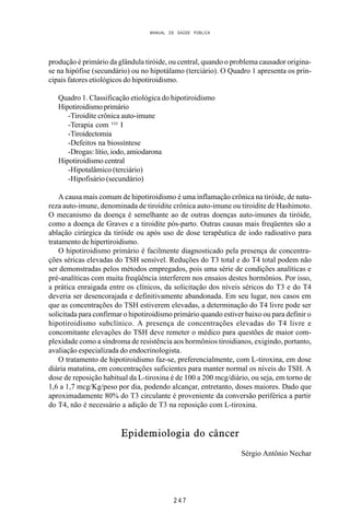 MANUAL DE SAÚDE PÚBLICA
2 4 7
produção é primário da glândula tiróide, ou central, quando o problema causador origina-
se na hipófise (secundário) ou no hipotálamo (terciário). O Quadro 1 apresenta os prin-
cipais fatores etiológicos do hipotiroidismo.
Quadro 1. Classificação etiológica do hipotiroidismo
Hipotiroidismoprimário
-Tiroidite crônica auto-imune
-Terapia com ¹³¹ I
-Tiroidectomia
-Defeitos na biossíntese
-Drogas: lítio, iodo, amiodarona
Hipotiroidismo central
-Hipotalâmico (terciário)
-Hipofisário (secundário)
A causa mais comum de hipotiroidismo é uma inflamação crônica na tiróide, de natu-
reza auto-imune, denominada de tiroidite crônica auto-imune ou tiroidite de Hashimoto.
O mecanismo da doença é semelhante ao de outras doenças auto-imunes da tiróide,
como a doença de Graves e a tiroidite pós-parto. Outras causas mais freqüentes são a
ablação cirúrgica da tiróide ou após uso de dose terapêutica de iodo radioativo para
tratamento de hipertiroidismo.
O hipotiroidismo primário é facilmente diagnosticado pela presença de concentra-
ções séricas elevadas do TSH sensível. Reduções do T3 total e do T4 total podem não
ser demonstradas pelos métodos empregados, pois uma série de condições analíticas e
pré-analíticas com muita freqüência interferem nos ensaios destes hormônios. Por isso,
a prática enraigada entre os clínicos, da solicitação dos níveis séricos do T3 e do T4
deveria ser desencorajada e definitivamente abandonada. Em seu lugar, nos casos em
que as concentrações do TSH estiverem elevadas, a determinação do T4 livre pode ser
solicitada para confirmar o hipotiroidismo primário quando estiver baixo ou para definir o
hipotiroidismo subclínico. A presença de concentrações elevadas do T4 livre e
concomitante elevações do TSH deve remeter o médico para questões de maior com-
plexidade como a síndroma de resistência aos hormônios tiroidianos, exigindo, portanto,
avaliação especializada do endocrinologista.
O tratamento de hipotiroidismo faz-se, preferencialmente, com L-tiroxina, em dose
diária matutina, em concentrações suficientes para manter normal os níveis do TSH. A
dose de reposição habitual da L-tiroxina é de 100 a 200 mcg/diário, ou seja, em torno de
1,6 a 1,7 mcg/Kg/peso por dia, podendo alcançar, entretanto, doses maiores. Dado que
aproximadamente 80% do T3 circulante é proveniente da conversão periférica a partir
do T4, não é necessário a adição de T3 na reposição com L-tiroxina.
Epidemiologia do câncer
Sérgio Antônio Nechar
 