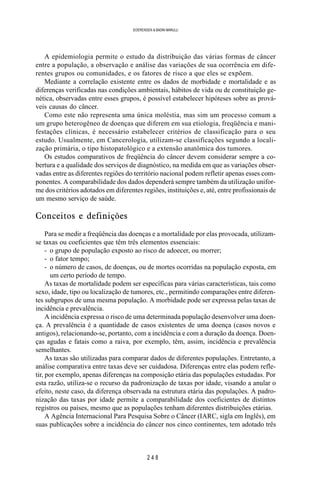 2 4 8
SOERENSEN & BADINI MARULLI
A epidemiologia permite o estudo da distribuição das várias formas de câncer
entre a população, a observação e análise das variações de sua ocorrência em dife-
rentes grupos ou comunidades, e os fatores de risco a que eles se expõem.
Mediante a correlação existente entre os dados de morbidade e mortalidade e as
diferenças verificadas nas condições ambientais, hábitos de vida ou de constituição ge-
nética, observadas entre esses grupos, é possível estabelecer hipóteses sobre as prová-
veis causas do câncer.
Como este não representa uma única moléstia, mas sim um processo comum a
um grupo heterogêneo de doenças que diferem em sua etiologia, freqüência e mani-
festações clínicas, é necessário estabelecer critérios de classificação para o seu
estudo. Usualmente, em Cancerologia, utilizam-se classificações segundo a locali-
zação primária, o tipo histopatológico e a extensão anatômica dos tumores.
Os estudos comparativos de freqüência do câncer devem considerar sempre a co-
bertura e a qualidade dos serviços de diagnóstico, na medida em que as variações obser-
vadas entre as diferentes regiões do território nacional podem refletir apenas esses com-
ponentes. A comparabilidade dos dados dependerá sempre também da utilização unifor-
me dos critérios adotados em diferentes regiões, instituições e, até, entre profissionais de
um mesmo serviço de saúde.
Conceitos e definições
Para se medir a freqüência das doenças e a mortalidade por elas provocada, utilizam-
se taxas ou coeficientes que têm três elementos essenciais:
- o grupo de população exposto ao risco de adoecer, ou morrer;
- o fator tempo;
- o número de casos, de doenças, ou de mortes ocorridas na população exposta, em
um certo período de tempo.
As taxas de mortalidade podem ser específicas para várias características, tais como
sexo, idade, tipo ou localização de tumores, etc., permitindo comparações entre diferen-
tes subgrupos de uma mesma população. A morbidade pode ser expressa pelas taxas de
incidência e prevalência.
A incidência expressa o risco de uma determinada população desenvolver uma doen-
ça. A prevalência é a quantidade de casos existentes de uma doença (casos novos e
antigos), relacionando-se, portanto, com a incidência e com a duração da doença. Doen-
ças agudas e fatais como a raiva, por exemplo, têm, assim, incidência e prevalência
semelhantes.
As taxas são utilizadas para comparar dados de diferentes populações. Entretanto, a
análise comparativa entre taxas deve ser cuidadosa. Diferenças entre elas podem refle-
tir, por exemplo, apenas diferenças na composição etária das populações estudadas. Por
esta razão, utiliza-se o recurso da padronização de taxas por idade, visando a anular o
efeito, neste caso, da diferença observada na estrutura etária das populações. A padro-
nização das taxas por idade permite a comparabilidade dos coeficientes de distintos
registros ou países, mesmo que as populações tenham diferentes distribuições etárias.
A Agência Internacional Para Pesquisa Sobre o Câncer (IARC, sigla em Inglês), em
suas publicações sobre a incidência do câncer nos cinco continentes, tem adotado três
 