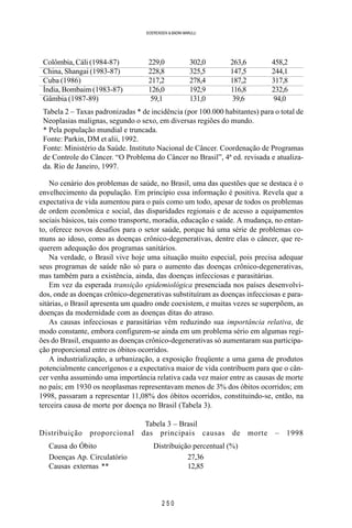 2 5 0
SOERENSEN & BADINI MARULLI
Colômbia, Cáli (1984-87) 229,0 302,0 263,6 458,2
China, Shangai (1983-87) 228,8 325,5 147,5 244,1
Cuba (1986) 217,2 278,4 187,2 317,8
Índia, Bombaim (1983-87) 126,0 192,9 116,8 232,6
Gâmbia (1987-89) 59,1 131,0 39,6 94,0
Tabela 2 – Taxas padronizadas * de incidência (por 100.000 habitantes) para o total de
Neoplasias malignas, segundo o sexo, em diversas regiões do mundo.
* Pela população mundial e truncada.
Fonte: Parkin, DM et alii, 1992.
Fonte: Ministério da Saúde. Instituto Nacional de Câncer. Coordenação de Programas
de Controle do Câncer. “O Problema do Câncer no Brasil”, 4ª ed. revisada e atualiza-
da. Rio de Janeiro, 1997.
No cenário dos problemas de saúde, no Brasil, uma das questões que se destaca é o
envelhecimento da população. Em princípio essa informação é positiva. Revela que a
expectativa de vida aumentou para o país como um todo, apesar de todos os problemas
de ordem econômica e social, das disparidades regionais e de acesso a equipamentos
sociais básicos, tais como transporte, moradia, educação e saúde. A mudança, no entan-
to, oferece novos desafios para o setor saúde, porque há uma série de problemas co-
muns ao idoso, como as doenças crônico-degenerativas, dentre elas o câncer, que re-
querem adequação dos programas sanitários.
Na verdade, o Brasil vive hoje uma situação muito especial, pois precisa adequar
seus programas de saúde não só para o aumento das doenças crônico-degenerativas,
mas também para a existência, ainda, das doenças infecciosas e parasitárias.
Em vez da esperada transição epidemiológica presenciada nos países desenvolvi-
dos, onde as doenças crônico-degenerativas substituíram as doenças infecciosas e para-
sitárias, o Brasil apresenta um quadro onde coexistem, e muitas vezes se superpõem, as
doenças da modernidade com as doenças ditas do atraso.
As causas infecciosas e parasitárias vêm reduzindo sua importância relativa, de
modo constante, embora configurem-se ainda em um problema sério em algumas regi-
ões do Brasil, enquanto as doenças crônico-degenerativas só aumentaram sua participa-
ção proporcional entre os óbitos ocorridos.
A industrialização, a urbanização, a exposição freqüente a uma gama de produtos
potencialmente cancerígenos e a expectativa maior de vida contribuem para que o cân-
cer venha assumindo uma importância relativa cada vez maior entre as causas de morte
no país; em 1930 os neoplasmas representavam menos de 3% dos óbitos ocorridos; em
1998, passaram a representar 11,08% dos óbitos ocorridos, constituindo-se, então, na
terceira causa de morte por doença no Brasil (Tabela 3).
Tabela 3 – Brasil
Distribuição proporcional das principais causas de morte – 1998
Causa do Óbito Distribuição percentual (%)
Doenças Ap. Circulatório 27,36
Causas externas ** 12,85
 