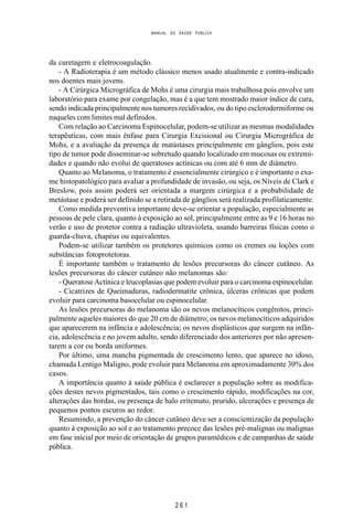 MANUAL DE SAÚDE PÚBLICA
2 6 1
da curetagem e eletrocoagulação.
- A Radioterapia é um método clássico menos usado atualmente e contra-indicado
nos doentes mais jovens.
- A Cirúrgica Micrográfica de Mohs é uma cirurgia mais trabalhosa pois envolve um
laboratório para exame por congelação, mas é a que tem mostrado maior índice de cura,
sendo indicada principalmente nos tumores recidivados, ou do tipo esclerodermiforme ou
naqueles com limites mal definidos.
Com relação ao Carcinoma Espinocelular, podem-se utilizar as mesmas modalidades
terapêuticas, com mais ênfase para Cirurgia Excisional ou Cirurgia Micrográfica de
Mohs, e a avaliação da presença de matástases principalmente em gânglios, pois este
tipo de tumor pode disseminar-se sobretudo quando localizado em mucosas ou extremi-
dades e quando não evolui de queratoses actínicas ou com até 6 mm de diâmetro.
Quanto ao Melanoma, o tratamento é essencialmente cirúrgico e é importante o exa-
me histopatológico para avaliar a profundidade de invasão, ou seja, os Níveis de Clark e
Breslow, pois assim poderá ser orientada a margem cirúrgica e a probabilidade de
metástase e poderá ser definido se a retirada de gânglios será realizada profilaticamente.
Como medida preventiva importante deve-se orientar a população, especialmente as
pessoas de pele clara, quanto à exposição ao sol, principalmente entre as 9 e 16 horas no
verão e uso de protetor contra a radiação ultravioleta, usando barreiras físicas como o
guarda-chuva, chapéus ou equivalentes.
Podem-se utilizar também os protetores químicos como os cremes ou loções com
substâncias fotoprotetoras.
É importante também o tratamento de lesões precursoras do câncer cutâneo. As
lesões precursoras do câncer cutâneo não melanomas são:
- Queratose Actínica e leucoplasias que podem evoluir para o carcinoma espinocelular.
- Cicatrizes de Queimaduras, radiodermatite crônica, úlceras crônicas que podem
evoluir para carcinoma basocelular ou espinocelular.
As lesões precursoras do melanoma são os nevos melanocíticos congênitos, princi-
palmente aqueles maiores do que 20 cm de diâmetro; os nevos melanocíticos adquiridos
que aparecerem na infância e adolescência; os nevos displásticos que surgem na infân-
cia, adolescência e no jovem adulto, sendo diferenciado dos anteriores por não apresen-
tarem a cor ou borda uniformes.
Por último, uma mancha pigmentada de crescimento lento, que aparece no idoso,
chamada Lentigo Maligno, pode evoluir para Melanoma em aproximadamente 30% dos
casos.
A importância quanto à saúde pública é esclarecer a população sobre as modifica-
ções destes nevos pigmentados, tais como o crescimento rápido, modificações na cor,
alterações das bordas, ou presença de halo eritemato, prurido, ulcerações e presença de
pequenos pontos escuros ao redor.
Resumindo, a prevenção do câncer cutâneo deve ser a conscientização da população
quanto à exposição ao sol e ao tratamento precoce das lesões pré-malignas ou malignas
em fase inicial por meio de orientação de grupos paramédicos e de campanhas de saúde
pública.
 