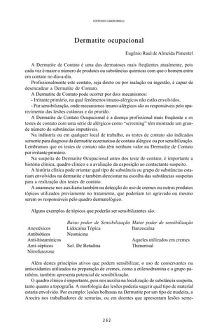 2 6 2
SOERENSEN & BADINI MARULLI
Dermatite ocupacional
Eugênio Raul de Almeida Pimentel
A Dermatite de Contato é uma das dermatoses mais freqüentes atualmente, pois
cada vez é maior o número de produtos ou substâncias químicas com que o homem entra
em contato no dia-a-dia.
Profissionalmente este contato, seja direto ou por inalação ou ingestão, é capaz de
desencadear a Dermatite de Contato.
A Dermatite de Contato pode ocorrer por dois mecanismos:
- Irritante primário, na qual fenômenos imuno-alérgicos não estão envolvidos.
- Por sensibilização, onde mecanismos imuno-alérgicos são os responsáveis pelo apa-
recimento das lesões cutâneas e do prurido.
A Dermatite de Contato Ocupacional é a doença profissional mais freqüente e os
testes de contato com uma série de alérgicos como “screening” têm mostrado um gran-
de número de substâncias imputáveis.
Na indústria ou em qualquer local de trabalho, os testes de contato são indicados
somente para diagnose da dermatite eczematosa de contato alérgico ou por sensibilização.
Lembramos que os testes de contato não têm nenhum valor na Dermatite de Contato
por irritante primário.
Na suspeita de Dermatite Ocupacional antes dos teste de contato, é importante a
história clínica, quadro clínico e a avaliação da exposição ao contactante suspeito.
A história clínica pode orientar qual tipo de substância ou grupo de substâncias esta-
riam envolvidos na dermatite e também direcionar na escolha das substâncias suspeitas
para a realização dos testes de contato.
A anamnese nos auxiliaria também na detecção do uso de cremes ou outros produtos
tópicos utilizados previamente no tratamento, que poderiam ter agravado ou mesmo
serem os responsáveis pelo quadro dermatológico.
Alguns exemplos de tópicos que poderão ser sensibilizantes são:
Baixo poder de Sensibilização Maior poder de sensibilização
Anestésicos Lidocaína Tópica Banzocaína
Antibióticos Neomicina
Anti-histamínicos Aqueles utilizados em cremes
Anti-sépticos Sol. De Betadina Thimerosal
Nitrofurezone
Além destes princípios ativos que podem sensibilizar, o uso de conservantes ou
antioxidantes utilizados na preparação de cremes, como a etilenodramina e o grupo pa-
rabéns, também apresenta potencial de sensibilização.
O quadro clínico é importante, pois nos auxilia na localização de substância suspeita,
tanto quanto a topografia. A morfologia das lesões poderia sugerir qual tipo de material
estaria envolvido. Por exemplo: lesões bolhosas na Dermatite por um tipo de madeira, a
Aroeira nos trabalhadores de serrarias, ou em doentes que apresentam lesões seme-
 