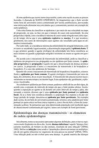 MANUAL DE SAÚDE PÚBLICA
2 9
Já uma epidemia que ocorre numa área restrita, como uma escola ou uma ou poucas
fazendas, é chamada de SURTO EPIDÊMICO. Se imaginarmos que o bolo servido
numa festa de aniversário estava contaminado por toxina estafilocócica, provocando
uma intoxicação alimentar nos convidados que o consumiram, teremos um exemplo de
surto epidêmico.
Uma outra forma de classificar as epidemias é por meio de sua velocidade na etapa
de progressão, ou seja, na fase em que o número de casos está aumentando. Se esta
progressão é rápida, com a incidência máxima de casos sendo atingida num curto espa-
ço de tempo, diz-se que é uma epidemia explosiva ou maciça. É o que acontece,
geralmente, nos casos de intoxicações cujos agentes são veiculados pela água ou ali-
mentos contaminados.
Por outro lado, se a incidência máxima da enfermidade for atingida lentamente, com
os casos se sucedendo vagarosamente, a denominação empregada é epidemia lenta. É
o que acontece quando o agente etiológico da enfermidade tem baixa resistência ao
meio externo ou quando a população atingida é resistente ou imune ao agente em ques-
tão.
De acordo com o mecanismo de transmissão da enfermidade, pode-se classificar a
epidemia em progressiva (ou propagada) ou em epidemia por fonte comum. A epide-
mia progressiva ou propagada é aquela em que a disseminação da doença acontece
em cadeia. A progressão é lenta e o mecanismo de transmissão é de hospedeiro a
hospedeiro. É o caso das epidemias de Sarampo.
Quando não existe o mecanismo de transmissão de hospedeiro a hospedeiro, estamos
frente a epidemias por fonte comum. O agente etiológico é transmitido por meio da
água, dos alimentos, do ar ou por inoculação. A transmissão não precisa ocorrer neces-
sariamente ao mesmo tempo e no mesmo lugar. Estas epidemias são, geralmente, explo-
sivas e localizadas.
Ao estudarmos epidemias por fonte comum, podemos subdividi-las em dois tipos, de
acordo com a extensão do intervalo de tempo em que a fonte produz efeitos. Assim,
quando a exposição ao agente se dá durante um curto intervalo de tempo e pára, não
tornando a ocorrer, dizemos que é uma epidemia por fonte pontual (ou epidemia
focal). Já se a fonte tem existência dilatada e a população fica exposta a ela por um
longo período de tempo, denomina-se epidemia por fonte persistente. No exemplo
dado acima, de um bolo de aniversário contaminado, teríamos uma epidemia por fonte
pontual (só quem esteve na festa esteve exposto e, com o fim do bolo, a fonte de conta-
minação acabou). Se pensarmos que uma determinada população está recebendo água
de abastecimento contaminada por esgotos, temos um exemplo de fonte persistente.
Epidemiologia das doenças transmissíveis - os elementos
da cadeia epidemiológica
Inicialmente, torna-se necessário apresentar algumas definições, para evitar-se equí-
vocos muito freqüentes no dia-a-dia. Assim, doença infecciosa é aquela “doença clini-
camente manifesta, do homem ou dos animais, resultante de uma infecção” (OPAS,
1992). Define-se infecção como sendo a “penetração e desenvolvimento ou multiplica-
ção de um agente infeccioso no organismo de uma pessoa ou animal” (OPAS, 1992).
Uma infecção pode ou não evoluir para uma doença. A grande maioria das doenças
 