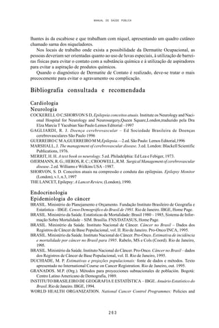MANUAL DE SAÚDE PÚBLICA
2 6 3
lhantes às da escabiose e que trabalham com níquel, apresentando um quadro cutâneo
chamado sarna dos niqueladores.
Nos locais de trabalho onde exista a possibilidade da Dermatite Ocupacional, as
pessoas deveriam ser orientadas quanto ao uso de luvas especiais, à utilização de barrei-
ras físicas para evitar o contato com a substância química e à utilização de aspiradores
para evitar a aspiração de produtos químicos.
Quando o diagnóstico de Dermatite de Contato é realizado, deve-se tratar o mais
precocemente para evitar o agravamento ou complicação.
Bibliografia consultada e recomendada
Cardiologia
Neurologia
COCKERELL O C;SHORVON S D, Epilepsia conceitos atuais. Institute os Neurology and Naci-
onal Hospital for Neurology and Neurosurgery,Queen Square,London,traduzido pela Dra
Elza Marcia T Yacubian Sào Paulo Lemos Editorial –1997
GAGLIARDI, R. J. Doença cerebrovascular – Ed Sociedade Brasileira de Doenças
cerebrovasculares São Paulo 1996
GUERREIRO C M A;GUERREIRO M M,Epilepsia.—2.ed. São Paulo: Lemos Editorial,1996
MARSHALL, J. The management of cerebrovascular disease. 3.ed. London: Blackell Scientific
Publications, 1976.
MERRIT, H. H. A text book os neurology. 5.ed. Philadelphia: Ed Lea e Febiger, 1973.
OJERMANN, R. G.; HEROS, R. C.; CROOWELL, R.M. Surgical Management of cerebrovascular
disease. 2.ed. Williams e Wiilkins USA –1987.
SHORVON, S. D. Conceitos atuais na compressão e conduta das epilepsias. Epilepsy Monitor
(London), v.1, n.3, 1997
THE LANCET, Epilepsy: A Lancet Review, (London), 1990.
Endocrinologia
Epidemiologia do câncer
BRASIL. Ministério do Planejamento e Orçamento. Fundação Instituto Brasileiro de Geografia e
Estatística – IBGE. Censo Demográfico do Brasil de 1991. Rio de Janeiro. IBGE, Home Page.
BRASIL. Ministério da Saúde. Estatísticas de Mortalidade: Brasil 1980 – 1985, Sistema de Infor-
mação Sobre Mortalidade – SIM. Brasília. FNS/DATASUS, Home Page.
BRASIL. Ministério da Saúde. Instituto Nacional de Câncer. Câncer no Brasil – Dados dos
Registros de Câncer de Base Populacional, vol. II. Rio de Janeiro. Pro-Onco/INCA, 1995.
BRASIL. Ministério da Saúde. Instituto Nacional do Câncer. Pro-Onco. Estimativa de incidência
e mortalidade por câncer no Brasil para 1995. Rabelo, MS e Cols (Coord). Rio de Janeiro,
1995.
BRASIL. Ministério da Saúde. Instituto Nacional do Câncer. Pro-Onco. Câncer no Brasil – dados
dos Registros de Câncer de Base Populacional, vol. II. Rio de Janeiro, 1995.
DUCHIADE, M. P. Estimativas e projeções populacionais: fonte de dados e métodos. Texto
apresentado no International Course on Cancer Registration. Rio de Janeiro, out. 1995.
GRANADOS. M.P. (Org.). Métodos para proyecciones subnacionales de población. Bogotá:
Centro Latino Americano de Demografia, 1989.
INSTITUTO BRASILEIRO DE GEOGRAFIA E ESTATÍSTICA – IBGE. Anuário Estatístico do
Brasil. Rio de Janeiro. IBGE, 1994.
WORLD HEALTH ORGANIZATION. National Cancer Control Programmes: Policies and
 