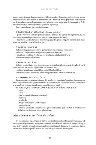 MANUAL DE SAÚDE PÚBLICA
2 6 5
como proteção para diversos agentes. Não dependem do contato prévio com o agente
infeccioso (que passaremos a denominar ANTÍGENO). Estão presentes ao nascer ou
se desenvolvem naturalmente com o crescimento e/ou maturação do hospedeiro. A de-
fesa inespecífica é tão importante quanto a específica.
Estes mecanismos são constituídos por:
1. BARREIRAS ANATÔMICAS (físicas e químicas):
- pele e mucosas (servem para dificultar a entrada do agente no organismo. Ex.: a
mucosa respiratória produz muco, que envolve o agente invasor).
- Secreções (ácido clorídrico no estômago; ácidos graxos na pele; enzimas com ativi-
dade bactericida, como a lisozima, etc.).
2. DEFESA HUMORAL:
Substâncias presentes no soro, que auxiliam na defesa do organismo:
- sistema complemento (conjunto de proteínas do soro);
- interferon (proteína produzida por células infectadas por vírus);
- interleucinas (ou citocinas).
3. DEFESA CELULAR:
Células responsáveis pela fagocitose, ou seja, pela englobação e destruição de partí-
culas sólidas. As células fagocitárias dividem-se em:
- polimorfonucleares: neutrófilos, eosinófilos, basófilos;
- mononucleares: monócitos e macrófagos (sistema retículo-endotelial).
4. RESPOSTA INFLAMATÓRIA:
Caracterizada por edema, eritema, dor e calor, a resposta inflamatória é uma respos-
ta do organismo a uma agressão externa. É composta por vários fenômenos, dentre eles
o acúmulo de polimorfonucleares e macrófagos no local.
FATORES QUE INFLUENCIAM A RESPOSTA NÃO ESPECÍFICA
idade;
sexo;
raça e espécie (fatores genéticos);
nutrição;
irradiação;
drogas supressoras (corticóides);
traumatismos;
estresse (aumenta a secreção de glicocorticóides, que limitam a produção de
linfócitos e a síntese de imunoglobulinas).
Mecanismos específicos de defesa
Os mecanismos específicos de defesa são também conhecidos como imunidade ad-
quirida ou, simplesmente, imunidade. A imunidade difere da resistência inespecífica por-
que é ativa contra um determinado patógeno (antígeno). Para que o organismo desen-
volva uma defesa específica deve ser exposto previamente ao antígeno.
 