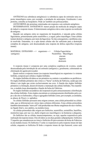 2 6 6
SOERENSEN & BADINI MARULLI
ANTÍGENO (ou substância antigênica) é a substância capaz de estimular uma res-
posta imunológica como, por exemplo, a produção de anticorpos. Geralmente é uma
proteína, estranha ao hospedeiro. Pode ser também um polissacarídeo.
ANTICORPOS são proteínas sintetizadas em resposta a um estímulo antigênico.
DETERMINANTE ANTIGÊNICO: menor porção da molécula do antígeno capaz
de induzir a resposta imune. O determinante antigênico deve estar exposto na molécula
do antígeno.
Quando um antígeno entra no organismo do hospedeiro, é atacado pelas células
fagocitárias, primeiramente pelos neutrófilos e, a seguir, pelos macrófagos. Estas células
tentam destruir o antígeno, por meio da fagocitose. Se elas conseguirem, o problema esta-
rá resolvido. Entretanto, se a ação destas células não for suficiente para a destruição
completa do antígeno, será desencadeada uma resposta de defesa específica (resposta
imune).
MATERIAL ESTRANHO —> organismo —> Células Fagocitárias
(antígeno) Neutrófilos Macrófagos
atacam
ingerem
destroem
A resposta imune é composta por uma complexa seqüência de eventos, sendo
desencadeada pela introdução de um estímulo (antígeno) e, geralmente, culminando na
eliminação do agente provocador.
Quem realiza a resposta imune (ou resposta imunológica) no organismo é o sistema
linfóide, composto por células e órgãos linfóides.
Os órgãos linfóides dividem-se em primários ou centrais e secundários ou periféricos.
Os órgãos linfóides primários são o timo e a “bursa” ou bolsa de Fabricius, sendo que este
último é um órgão que existe exclusivamente nas aves. A função dos órgãos linfóides
primários é a formação, desenvolvimento e maturação das células linfóides. Nos mamífe-
ros, a medula óssea desempenha a função da bolsa de Fabricius.
Os órgãos linfóides secundários são responsáveis pelo armazenamento e distribuição
das células linfóides. Estes órgãos encontram-se estrategicamente distribuídos pelo cor-
po e são eles os linfonodos, o baço e agregados linfóides como, por exemplo, as amídalas,
as placas de Peyer e o apêndice.
As células linfóides possuem uma origem comum, uma célula primordial ou célula-
mãe, que se diferenciará em vários tipos celulares diferentes. Estas células primordiais
(também denominadas “stem cell”) são produzidas nas ilhotas sangüíneas do saco vitelino,
no fígado fetal e, nos adultos, na medula óssea.
As células primordiais dão origem aos linfócitos, neutrófilos, eosinófilos, basófilos,
monócitos (que, por sua vez, darão origem aos macrófagos) e às hemácias e plaquetas.
Os linfócitos são as células imunocompetentes, ou seja, aquelas responsáveis pela
realização da resposta imune. Eles dividem-se em duas grandes subpopulações: linfócitos
T (aqueles que amadurecem no timo) e linfócitos B (provenientes da bolsa de Fabricius
ou da medula óssea). Os linfócitos T serão os responsáveis pela resposta imune do tipo
celular, enquanto os linfócitos B farão a resposta imune do tipo humoral, como será
 