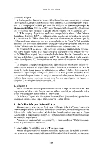 MANUAL DE SAÚDE PÚBLICA
2 6 7
comentado a seguir.
A função primária da resposta imune é identificar elementos estranhos ao organismo
(microrganismos, enxertos, substâncias do meio ambiente). A discriminação entre o “pró-
prio” e o “não-próprio” é obtida por meio das moléculas do complexo principal de
histocompatibilidade (CPH ou MHC = major histocompatibility complex). O antígeno
só é reconhecido pelos linfócitos T quando está em conjunto com moléculas do CPH.
O CPH é um grupo de proteínas localizadas na superfície de várias células. Existem
duas classes diferentes de CPH, e cada uma delas é reconhecida por um tipo de linfócito
T. As moléculas de CPH de classe I são expressas virtualmente por todos os tipos de
células somáticas e são usadas para apresentar substâncias às células T-CD8, a maioria
das quais são citotóxicas. Praticamente qualquer célula pode apresentar antígenos às
células T-citotóxicas e assim servir como objeto de uma resposta citotóxica.
As proteínas CPH de classe II são expressas apenas por macrófagos (e por algu-
mas outras poucas células) e são necessárias para a apresentação do antígeno às célu-
las T-CD4 (células helper). Como a ativação dos linfócitos T-helper é necessária para a
ocorrência de todas as respostas imunes, as CPH de classe II ligadas à célula apresen-
tadora de antígeno (APC) desempenham um papel essencial no controle destas respos-
tas.
Os antígenos são capturados pelas células apresentadoras de antígeno, são proces-
sados e ficam expostos na superfície da célula, associados às moléculas de CPH de
classe II. Desta forma, podem ser detectados por células T-helper. Este processo é
denominado apresentação do antígeno. Um linfócito T-CD4 que entra em contato direto
com uma célula apresentadora de antígeno torna-se ativado (para que isso aconteça, o
linfócito deve possuir receptores em sua superfície que reconheçam e se liguem ao
complexo CPH-antígeno apresentado pela APC).
Linfócitos t
São as células responsáveis pela imunidade celular. Não produzem anticorpos. São
importantes na defesa contra fungos, enxertos, células neoplásicas, enfermidades infec-
ciosas crônicas (como, por exemplo, a Tuberculose).
Os linfócitos T agem pela liberação de fatores solúveis (interleucinas), que emitem
sinais para outras células, ou por interação direta célula a célula.
Ø Linfócitos t-helper ou t-auxiliares
São responsáveis pelo processo de ativação celular dos linfócitos T em repouso e dos
linfócitos B por meio da elaboração de fatores de crescimento, fatores blastogênicos e de
diferenciação celular (interleucinas). Os linfócitos T-auxiliares interagem com as células
B, auxiliando-as na produção de anticorpos. Também auxiliam os fagócitos mononucleares
na destruição de patógenos.
Possuem, em sua superfície, receptores CD4+. Correspondem a 70% (aproximada-
mente 2/3) dos linfócitos circulantes.
Ø Linfócitos T-citotóxicos ou T-supressores
Atacam antígenos tumorais presentes nas células neoplásicas, destruindo-as. Partici-
pam ativamente nos processos de hipersensibilidade citotóxica, destruindo, por exemplo,
 