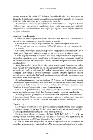 MANUAL DE SAÚDE PÚBLICA
2 6 9
tores de membrana das células NK ainda não foram identificados). São importantes na
destruição de células parasitadas por agentes intracelulares (por exemplo, em processos
virais) ou células anômalas (por exemplo, células tumorais).
As células NK constituem uma subpopulação de linfócitos que se originam de uma
célula precursora proveniente da medula óssea. Estas células não possuem especificidade
antigênica e não adquirem memória imunológica após exposição inicial a células infectadas
por vírus ou tumores.
Sistema complemento
Conjunto de proteínas presentes no soro dos vertebrados. O Sistema Complemento é
necessário para certas reações imunológicas ou as amplia.
O título (a quantidade) de Complemento no soro não aumenta pela imunização.
Pode ser inativado pelo aquecimento a 560
C por 30 minutos (ou seja, é uma substân-
cia termo-lábil).
O Sistema Complemento é constituído por nove componentes, denominados C1 a C9
(sendo que o C1 possui 3 subcomponentes, perfazendo um total de 11 proteínas).
Certas reações requerem a interação dos nove componentes do Complemento:
bacteriólise específica, citólise específica ou hemólise específica e destruição específica
das células de tecidos. O Complemento também é responsável pelo controle do proces-
so inflamatório.
A reação em cadeia (em seqüência) dos nove componentes do Complemento é cha-
mada “cascata do Complemento” ou via clássica para ativação do Complemento. Após
a ativação, por reação de anticorpos (IgG ou IgM) com antígenos, o primeiro componen-
te adquire a capacidade de ativar o componente seguinte, este ativa o próximo e assim
sucessivamente. A ativação do Complemento por anticorpos ligados a antígenos é um
mecanismo de resposta específica.
A via alternativa começa com a ativação de C3. Algumas bactérias ativam o sistema
Complemento espontaneamente, pela via alternativa (mecanismo inespecífico). Ocorre
o revestimento da bactéria com moléculas do Sistema Complemento, facilitando sua
fagocitose. Este fenômeno recebe o nome de opsonização.
Com a lise da parede bacteriana, são liberados produtos do Sistema Complemento,
que atraem fagócitos para o local. Este fenômeno recebe o nome de quimiotaxia.
As imunoglobulinas IgG e IgM são as únicas que fixam Complemento pela via clássica.
O Complemento não é fixado quando há um extremo excesso de antígeno em relação aos
anticorpos ou quando há extremo excesso de anticorpos em relação ao antígeno.
Anticorpos
São proteínas encontradas no soro que reagem muito especificamente com o antígeno
que estimulou sua produção. A produção de anticorpos é um tipo de resposta imunológica.
Os anticorpos também são conhecidos como imunoglobulinas.
Existem cinco classes de imunoglobulinas: IgM, IgG, IgA, IgE e IgD. As
imunoglobulinas são termo-estáveis, ou seja, não são inativadas pelo aquecimento do
soro num banho-maria a 560
C por 30 minutos. Exceção: IgE.
O feto, no útero, tem a capacidade de produzir IgM (por volta da 20a
semana de
gestação). Ao nascimento, a quantidade de IgM é muito pequena (na ausência de infec-
 