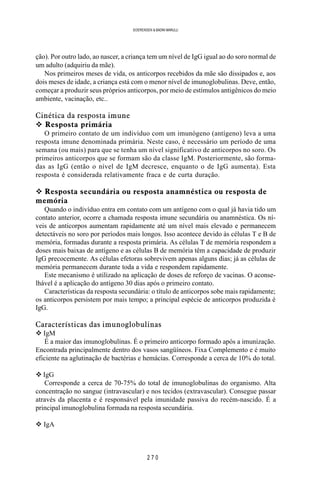 2 7 0
SOERENSEN & BADINI MARULLI
ção). Por outro lado, ao nascer, a criança tem um nível de IgG igual ao do soro normal de
um adulto (adquiriu da mãe).
Nos primeiros meses de vida, os anticorpos recebidos da mãe são dissipados e, aos
dois meses de idade, a criança está com o menor nível de imunoglobulinas. Deve, então,
começar a produzir seus próprios anticorpos, por meio de estímulos antigênicos do meio
ambiente, vacinação, etc..
Cinética da resposta imune
v Resposta primária
O primeiro contato de um indivíduo com um imunógeno (antígeno) leva a uma
resposta imune denominada primária. Neste caso, é necessário um período de uma
semana (ou mais) para que se tenha um nível significativo de anticorpos no soro. Os
primeiros anticorpos que se formam são da classe IgM. Posteriormente, são forma-
das as IgG (então o nível de IgM decresce, enquanto o de IgG aumenta). Esta
resposta é considerada relativamente fraca e de curta duração.
v Resposta secundária ou resposta anamnéstica ou resposta de
memória
Quando o indivíduo entra em contato com um antígeno com o qual já havia tido um
contato anterior, ocorre a chamada resposta imune secundária ou anamnéstica. Os ní-
veis de anticorpos aumentam rapidamente até um nível mais elevado e permanecem
detectáveis no soro por períodos mais longos. Isso acontece devido às células T e B de
memória, formadas durante a resposta primária. As células T de memória respondem a
doses mais baixas de antígeno e as células B de memória têm a capacidade de produzir
IgG precocemente. As células efetoras sobrevivem apenas alguns dias; já as células de
memória permanecem durante toda a vida e respondem rapidamente.
Este mecanismo é utilizado na aplicação de doses de reforço de vacinas. O aconse-
lhável é a aplicação do antígeno 30 dias após o primeiro contato.
Características da resposta secundária: o título de anticorpos sobe mais rapidamente;
os anticorpos persistem por mais tempo; a principal espécie de anticorpos produzida é
IgG.
Características das imunoglobulinas
v IgM
É a maior das imunoglobulinas. É o primeiro anticorpo formado após a imunização.
Encontrada principalmente dentro dos vasos sangüíneos. Fixa Complemento e é muito
eficiente na aglutinação de bactérias e hemácias. Corresponde a cerca de 10% do total.
v IgG
Corresponde a cerca de 70-75% do total de imunoglobulinas do organismo. Alta
concentração no sangue (intravascular) e nos tecidos (extravascular). Consegue passar
através da placenta e é responsável pela imunidade passiva do recém-nascido. É a
principal imunoglobulina formada na resposta secundária.
v IgA
 