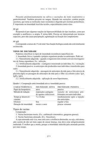 MANUAL DE SAÚDE PÚBLICA
2 7 1
Presente predominantemente na saliva e secreções do trato respiratório e
gastrointestinal. Também presente no sangue. Quando nas secreções, contém porção
secretora, que torna as moléculas mais resistentes à digestão por enzimas proteolíticas.
É importante na imunidade local dos tecidos, especialmente contra vírus.
v IgE
Responsável por algumas reações de hipersensibilidade do tipo imediato, como por
exemplo a anafilaxia e a atopia. É termo-lábil. Precisa ser demonstrada por técnicas
especiais, pois não causa precipitação, aglutinação ou fixação de Complemento.
v IgD
Corresponde a menos de 1% do total. Sua função biológica ainda não está totalmente
esclarecida.
TIPOS DE IMUNIDADE
Podemos classificar os tipos de imunidade (resistência específica) em:
1. Imunidade Ativa: é quando o próprio organismo produz os anticorpos. Pode ser:
1.1. Naturalmente adquirida – quando o organismo tem contato com um microrganis-
mo de forma espontânea. Ex.: infecção.
1.2. Artificialmente adquirida – o antígeno é ministrado ao indivíduo. Ex.: vacinação.
2. Imunidade passiva: os anticorpos são produzidos num indivíduo e transferidos para
outro.
2.1. Naturalmente adquirida – passagem de anticorpos da mãe para o feto através da
placenta (IgG) ou passagem de anticorpos da mãe para o filho via colostro (cães: IgA,
IgM e IgG).
2.2. Artificialmente adquirida – aplicação de soros hiperimunes.
Quadro 1. Comparação entre imunidade ativa e imunidade passiva
CARACTERÍSTICA IMUNIDADE ATIVA IMUNIDADE PASSIVA
Papel do hospedeiro ativo passivo
Método de indução exposição a antígeno injeção de anticorpos pré-
de agentes infecciosos formados em outro indivíduo
Tempo p/ desenvol- 7 a 14 dias imediatamente após a injeção
vimento dos anticorpos
Eficácia boa regular a boa
Duração da imunidade meses a anos poucas semanas
Tipos de vacina
Composição:
1. Vacina bacteriana morta. (Ex.: carbúnculo sintomático, gangrena gasosa);
2. Vacina bacteriana atenuada. (Ex.: brucelose);
A cepa atenuada está viva, mas está com a virulência diminuída, ou seja, está atenu-
ada a ponto de não ser mais capaz de causar doença, mas deve estar antigenicamente
inalterada. É melhor que a morta, porque a imunidade induzida pela atenuada persiste
por mais tempo.
 