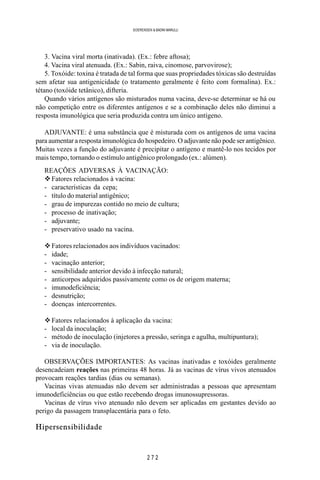 2 7 2
SOERENSEN & BADINI MARULLI
3. Vacina viral morta (inativada). (Ex.: febre aftosa);
4. Vacina viral atenuada. (Ex.: Sabin, raiva, cinomose, parvovirose);
5. Toxóide: toxina é tratada de tal forma que suas propriedades tóxicas são destruídas
sem afetar sua antigenicidade (o tratamento geralmente é feito com formalina). Ex.:
tétano (toxóide tetânico), difteria.
Quando vários antígenos são misturados numa vacina, deve-se determinar se há ou
não competição entre os diferentes antígenos e se a combinação deles não diminui a
resposta imunológica que seria produzida contra um único antígeno.
ADJUVANTE: é uma substância que é misturada com os antígenos de uma vacina
para aumentar a resposta imunológica do hospedeiro. O adjuvante não pode ser antigênico.
Muitas vezes a função do adjuvante é precipitar o antígeno e mantê-lo nos tecidos por
mais tempo, tornando o estímulo antigênico prolongado (ex.: alúmen).
REAÇÕES ADVERSAS À VACINAÇÃO:
vFatores relacionados à vacina:
- características da cepa;
- título do material antigênico;
- grau de impurezas contido no meio de cultura;
- processo de inativação;
- adjuvante;
- preservativo usado na vacina.
vFatores relacionados aos indivíduos vacinados:
- idade;
- vacinação anterior;
- sensibilidade anterior devido à infecção natural;
- anticorpos adquiridos passivamente como os de origem materna;
- imunodeficiência;
- desnutrição;
- doenças intercorrentes.
vFatores relacionados à aplicação da vacina:
- local da inoculação;
- método de inoculação (injetores a pressão, seringa e agulha, multipuntura);
- via de inoculação.
OBSERVAÇÕES IMPORTANTES: As vacinas inativadas e toxóides geralmente
desencadeiam reações nas primeiras 48 horas. Já as vacinas de vírus vivos atenuados
provocam reações tardias (dias ou semanas).
Vacinas vivas atenuadas não devem ser administradas a pessoas que apresentam
imunodeficiências ou que estão recebendo drogas imunossupressoras.
Vacinas de vírus vivo atenuado não devem ser aplicadas em gestantes devido ao
perigo da passagem transplacentária para o feto.
Hipersensibilidade
 