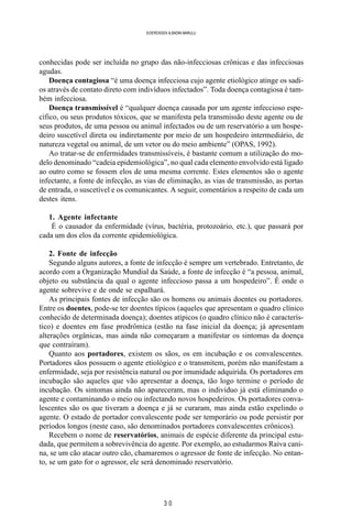 3 0
SOERENSEN & BADINI MARULLI
conhecidas pode ser incluída no grupo das não-infecciosas crônicas e das infecciosas
agudas.
Doença contagiosa “é uma doença infecciosa cujo agente etiológico atinge os sadi-
os através de contato direto com indivíduos infectados”. Toda doença contagiosa é tam-
bém infecciosa.
Doença transmissível é “qualquer doença causada por um agente infeccioso espe-
cífico, ou seus produtos tóxicos, que se manifesta pela transmissão deste agente ou de
seus produtos, de uma pessoa ou animal infectados ou de um reservatório a um hospe-
deiro suscetível direta ou indiretamente por meio de um hospedeiro intermediário, de
natureza vegetal ou animal, de um vetor ou do meio ambiente” (OPAS, 1992).
Ao tratar-se de enfermidades transmissíveis, é bastante comum a utilização do mo-
delo denominado “cadeia epidemiológica”, no qual cada elemento envolvido está ligado
ao outro como se fossem elos de uma mesma corrente. Estes elementos são o agente
infectante, a fonte de infecção, as vias de eliminação, as vias de transmissão, as portas
de entrada, o suscetível e os comunicantes. A seguir, comentários a respeito de cada um
destes itens.
1. Agente infectante
É o causador da enfermidade (vírus, bactéria, protozoário, etc.), que passará por
cada um dos elos da corrente epidemiológica.
2. Fonte de infecção
Segundo alguns autores, a fonte de infecção é sempre um vertebrado. Entretanto, de
acordo com a Organização Mundial da Saúde, a fonte de infecção é “a pessoa, animal,
objeto ou substância da qual o agente infeccioso passa a um hospedeiro”. É onde o
agente sobrevive e de onde se espalhará.
As principais fontes de infecção são os homens ou animais doentes ou portadores.
Entre os doentes, pode-se ter doentes típicos (aqueles que apresentam o quadro clínico
conhecido de determinada doença); doentes atípicos (o quadro clínico não é caracterís-
tico) e doentes em fase prodrômica (estão na fase inicial da doença; já apresentam
alterações orgânicas, mas ainda não começaram a manifestar os sintomas da doença
que contraíram).
Quanto aos portadores, existem os sãos, os em incubação e os convalescentes.
Portadores sãos possuem o agente etiológico e o transmitem, porém não manifestam a
enfermidade, seja por resistência natural ou por imunidade adquirida. Os portadores em
incubação são aqueles que vão apresentar a doença, tão logo termine o período de
incubação. Os sintomas ainda não apareceram, mas o indivíduo já está eliminando o
agente e contaminando o meio ou infectando novos hospedeiros. Os portadores conva-
lescentes são os que tiveram a doença e já se curaram, mas ainda estão expelindo o
agente. O estado de portador convalescente pode ser temporário ou pode persistir por
períodos longos (neste caso, são denominados portadores convalescentes crônicos).
Recebem o nome de reservatórios, animais de espécie diferente da principal estu-
dada, que permitem a sobrevivência do agente. Por exemplo, ao estudarmos Raiva cani-
na, se um cão atacar outro cão, chamaremos o agressor de fonte de infecção. No entan-
to, se um gato for o agressor, ele será denominado reservatório.
 