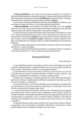MANUAL DE SAÚDE PÚBLICA
2 7 3
A hipersensibilidade é um estado de reatividade aumentada. As reações de
hipersensibilidade agridem os tecidos do hospedeiro. O processo pelo qual um indivíduo se
torna hipersensível é geralmente chamado sensibilização (e não imunização). O antígeno
responsável pela iniciação da resposta alérgica é chamado alérgeno.
Como sinônimo de hipersensibilidade é utilizado o termo alergia (inicialmente, o ter-
mo alergia foi usado para indicar a reatividade alterada do hospedeiro).
A hipossensibilidade é um estado de reatividade diminuída. Já o termo anergia
refere-se a um estado em que um hospedeiro previamente sensibilizado não apresenta
nenhuma espécie de resposta alérgica após a exposição ao alérgeno.
Os tipos de reações de hipersensibilidade foram inicialmente classificados de acordo
com o tempo que demoravam para ocorrer. Assim, uma reação que ocorresse em al-
guns minutos era denominada imediata e outra, que demorasse horas ou dias para acon-
tecer, recebia o nome de retardada ou tardia. Atualmente, os termos imediata e retar-
dada são empregados para designar respostas de hipersensibilidade com mecanismos
diferentes.
Reações de hipersensibilidade do tipo imediato: causada por reações entre antígeno-
anticorpo. Ex.: choque anafilático.
Reações de hipersensibilidade do tipo retardado: é mediada por células, causada por
uma reação de linfócitos. Ex.: prova cutânea de injeção de tuberculina.
Imunoprofilaxia
Bruno Soerensen
A imunoprofilaxia consiste na proteção, preventiva das coletividades por meio da
vacinação. Indubitavelmente, a disponibilidade de uma vacina que proteja satisfatoria-
mente, sempre é indicada no controle e na erradicação da doença.
A imunoprofilaxia clássica das doenças infecciosas pode ser feita com vacinas
inativadas ou com vacinas de virulência atenuada – toxóides e vacinas extrativas – que
podem, em determinadas circunstâncias, ser usadas simultaneamente.
O objetivo das vacinações é a proteção específica das coletividades, determinando o
declínio da moléstia e a modificação da morbidade nas populações vacinadas e contribu-
indo para o controle e a erradicação.
As vacinas inativadas ou mortas são preparadas com microrganismos tratados física
ou quimicamente e não deverão portanto ter capacidade de se reproduzir, assim como
deverão ser destituídos de qualquer ação tóxica.
As vacinas bacterianas denominadas somáticas são constituídas de uma suspensão
de bactérias mortas, como as vacinas contra a coqueluche, a febre tifóide e a coléra. Os
toxóides, entretanto, são preparados partindo de toxinas inativadas geralmente pelo formol
e transformadas em anatoxinas, como os toxóides Tetânico e Diftérico. No campo da
virologia, temos também diversas vacinas mortas, como a vacina contra a raiva, a gripe,
a encefalite.
Na imunoprofilaxia têm sido usadas com todo êxito vacinas contra o tétano, a difteria,
a coqueluche, a raiva, a poliomelite, a encefalite, a tuberculose e, recentemente, vacinas
polissacarídicas contra a meningite meningocócica, entre outras.
 