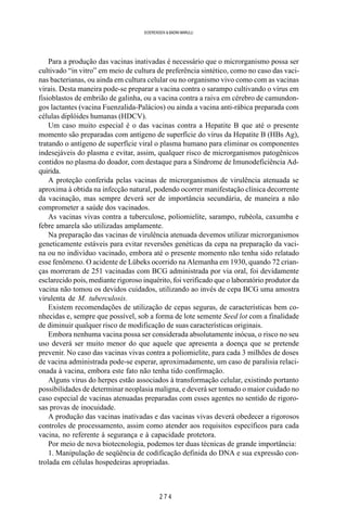 2 7 4
SOERENSEN & BADINI MARULLI
Para a produção das vacinas inativadas é necessário que o microrganismo possa ser
cultivado “in vitro” em meio de cultura de preferência sintético, como no caso das vaci-
nas bacterianas, ou ainda em cultura celular ou no organismo vivo como com as vacinas
virais. Desta maneira pode-se preparar a vacina contra o sarampo cultivando o vírus em
fisioblastos de embrião de galinha, ou a vacina contra a raiva em cérebro de camundon-
gos lactantes (vacina Fuenzalida-Palácios) ou ainda a vacina anti-rábica preparada com
células diplóides humanas (HDCV).
Um caso muito especial é o das vacinas contra a Hepatite B que até o presente
momento são preparadas com antígeno de superfície do vírus da Hepatite B (HBs Ag),
tratando o antígeno de superfície viral o plasma humano para eliminar os componentes
indesejáveis do plasma e evitar, assim, qualquer risco de microrganismos patogênicos
contidos no plasma do doador, com destaque para a Síndrome de Imunodeficiência Ad-
quirida.
A proteção conferida pelas vacinas de microrganismos de virulência atenuada se
aproxima à obtida na infecção natural, podendo ocorrer manifestação clínica decorrente
da vacinação, mas sempre deverá ser de importância secundária, de maneira a não
comprometer a saúde dos vacinados.
As vacinas vivas contra a tuberculose, poliomielite, sarampo, rubéola, caxumba e
febre amarela são utilizadas amplamente.
Na preparação das vacinas de virulência atenuada devemos utilizar microrganismos
geneticamente estáveis para evitar reversões genéticas da cepa na preparação da vaci-
na ou no indivíduo vacinado, embora até o presente momento não tenha sido relatado
esse fenômeno. O acidente de Lübeks ocorrido na Alemanha em 1930, quando 72 crian-
ças morreram de 251 vacinadas com BCG administrada por via oral, foi devidamente
esclarecido pois, mediante rigoroso inquérito, foi verificado que o laboratório produtor da
vacina não tomou os devidos cuidados, utilizando ao invés de cepa BCG uma amostra
virulenta de M. tuberculosis.
Existem recomendações de utilização de cepas seguras, de características bem co-
nhecidas e, sempre que possível, sob a forma de lote semente Seed lot com a finalidade
de diminuir qualquer risco de modificação de suas características originais.
Embora nenhuma vacina possa ser considerada absolutamente inócua, o risco no seu
uso deverá ser muito menor do que aquele que apresenta a doença que se pretende
prevenir. No caso das vacinas vivas contra a poliomielite, para cada 3 milhões de doses
de vacina administrada pode-se esperar, aproximadamente, um caso de paralisia relaci-
onada à vacina, embora este fato não tenha tido confirmação.
Alguns vírus do herpes estão associados à transformação celular, existindo portanto
possibilidades de determinar neoplasia maligna, e deverá ser tomado o maior cuidado no
caso especial de vacinas atenuadas preparadas com esses agentes no sentido de rigoro-
sas provas de inocuidade.
A produção das vacinas inativadas e das vacinas vivas deverá obedecer a rigorosos
controles de processamento, assim como atender aos requisitos específicos para cada
vacina, no referente à segurança e à capacidade protetora.
Por meio de nova biotecnologia, podemos ter duas técnicas de grande importância:
1. Manipulação de seqüência de codificação definida do DNA e sua expressão con-
trolada em células hospedeiras apropriadas.
 