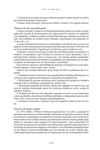 MANUAL DE SAÚDE PÚBLICA
2 7 5
2. Utilização de tecnologia de fusão celular para produzir estirpes imortais de células
que produzam anticorpos monoclonais.
O alcance desta tecnologia é descrita por Schild e Assaad (1), da seguinte maneira:
Técnica do dna recombinante
Os genes contendo o código de um determinado produto podem ser isolados e propa-
gados pela inserção do material genético de origem natural ou sintético em organismo
vetor apropriado, mediante a seleção de clones individuais que contenham o gene procu-
rado. Estes trabalhos de clonação foram realizados especialmente com plasmídios de
Escherichia coli.
As etapas fundamentais do processo compreendem a inserção do gene no vetor com
ajuda de enzimas endonucleases de restrição específica, que seccionam o DNA do vetor
em locais predeterminados e ligações que recombinam o gene inserido no vetor.
Atualmente, existem técnicas para a expressão controlada de genes microbianos ou
celulares correspondentes, após inserção em sistemas de vetores apropriados. Com a
utilização desses métodos, pode-se conseguir que, com sistemas celulares apropriados,
sejam produzidas proteínas microbianas ou oligopéptidos que representam, por exemplo,
os epítopes de microrganismos de interesse para a imunização.
Esses métodos oferecem a possibilidade de utilização na produção em escala indus-
trial de materiais a serem usados como vacinas.
Algumas das principais aplicações da tecnologia do DNA recombinante são as se-
guintes:
1. Produção de ácidos nucléicos de uma especificidade microbiana definida para sua
utilização como reagentes para diagnóstico na pesquisa em epidemiologia.
2. Modificação de genomas microbianos para a produção de mutantes de virulência
atenuada estáveis destinados à preparação de vacinas vivas.
3. Identificação detalhada da estrutura química dos antígenos de maneira que seja
possível sintetizar determinadas partes das moléculas obtendo-se, assim, vacinas de
peptídeos sintéticos.
4. Produção por meio de uma expressão controlada de genes em microrganismos
vetores apropriados, de proteínas microbianas definidas ou oligopeptídeos para sua utili-
zação como vacinas ou como reagentes imunodiagnósticos.
5. Produção de anticorpos “sintéticos” para uso terapêutico, ainda em fase de estu-
do.
Técnica de fusão celular
Em 1975, Köhler e Milstein informaram pela primeira vez sobre a produção de
anticorpos monoclonais em células híbridas obtidas por meio da fusão nuclear de células
de mieloma de camundongos com linfócitos de animais imunizados. Essas técnicas per-
mitiram obter clones celulares imortais que produzem de maneira contínua grandes quan-
tidades de anticorpos contra antígenos de origem bacteriano, viral ou parasitário. Os
anticorpos monoclonais são utilizados como instrumentos específicos para determinar a
localização de determinates antigênicos microbianos, com a finalidade de identificar aque-
les que oferecem maiores possibilidades para sua inclusão em vacinas. Também apre-
sentam papel importante na purificação de antígeno por meio de cromatografia de afini-
 