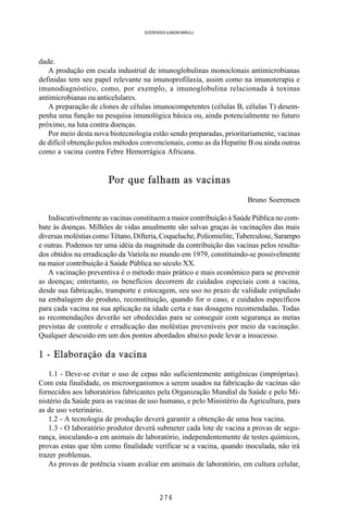 2 7 6
SOERENSEN & BADINI MARULLI
dade.
A produção em escala industrial de imunoglobulinas monoclonais antimicrobianas
definidas tem seu papel relevante na imunoprofilaxia, assim como na imunoterapia e
imunodiagnóstico, como, por exemplo, a imunoglobulina relacionada à toxinas
antimicrobianas ou anticelulares.
A preparação de clones de células imunocompetentes (células B, células T) desem-
penha uma função na pesquisa imunológica básica ou, ainda potencialmente no futuro
próximo, na luta contra doenças.
Por meio desta nova biotecnologia estão sendo preparadas, prioritariamente, vacinas
de difícil obtenção pelos métodos convencionais, como as da Hepatite B ou ainda outras
como a vacina contra Febre Hemorrágica Africana.
Por que falham as vacinas
Bruno Soerensen
Indiscutivelmente as vacinas constituem a maior contribuição à Saúde Pública no com-
bate às doenças. Milhões de vidas anualmente são salvas graças às vacinações das mais
diversas moléstias como Tétano, Difteria, Coqueluche, Poliomielite, Tuberculose, Sarampo
e outras. Podemos ter uma idéia da magnitude da contribuição das vacinas pelos resulta-
dos obtidos na erradicação da Varíola no mundo em 1979, constituindo-se possivelmente
na maior contribuição à Saúde Pública no século XX.
A vacinação preventiva é o método mais prático e mais econômico para se prevenir
as doenças; entretanto, os benefícios decorrem de cuidados especiais com a vacina,
desde sua fabricação, transporte e estocagem, seu uso no prazo de validade estipulado
na embalagem do produto, reconstituição, quando for o caso, e cuidados específicos
para cada vacina na sua aplicação na idade certa e nas dosagens recomendadas. Todas
as recomendações deverão ser obedecidas para se conseguir com segurança as metas
previstas de controle e erradicação das moléstias preveníveis por meio da vacinação.
Qualquer descuido em um dos pontos abordados abaixo pode levar a insucesso.
1 - Elaboração da vacina
1.1 - Deve-se evitar o uso de cepas não suficientemente antigênicas (impróprias).
Com esta finalidade, os microorganismos a serem usados na fabricação de vacinas são
fornecidos aos laboratórios fabricantes pela Organização Mundial da Saúde e pelo Mi-
nistério da Saúde para as vacinas de uso humano, e pelo Ministério da Agricultura, para
as de uso veterinário.
1.2 - A tecnologia de produção deverá garantir a obtenção de uma boa vacina.
1.3 - O laboratório produtor deverá submeter cada lote de vacina a provas de segu-
rança, inoculando-a em animais de laboratório, independentemente de testes químicos,
provas estas que têm como finalidade verificar se a vacina, quando inoculada, não irá
trazer problemas.
As provas de potência visam avaliar em animais de laboratório, em cultura celular,
 
