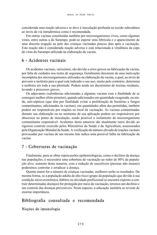 MANUAL DE SAÚDE PÚBLICA
2 7 9
considerada uma reação adversa e se deve à inoculação profunda no tecido subcutâneo
ao invés da via intradérmica como é recomendada.
Em outras vacinas constituídas também por microorganismos vivos, como algumas
virais, entre outras a do Sarampo, pode-se esperar uma febrícula e o aparecimento de
uma discreta erupção na pele das crianças vacinadas poucos dias após a vacinação.
Esta reação não é considerada reação adversa e está relacionada à virulência da cepa
do vírus do Sarampo utilizada na elaboração da vacina.
6 - Acidentes vacinais
Os acidentes vacinais, raríssimos, são devido a erros graves na fabricação da vacina,
por falta de cuidados nos testes de segurança. Geralmente decorrem de uma inativação
incompleta dos microorganismos utilizados na elaboração da vacina, a qual, ao invés de
prevenir a moléstia para a qual está indicado o seu uso, muito pelo contrário, determina
a moléstia em toda a sua plenitude. Podem ainda ser decorrentes de toxinas residuais,
levando a processos graves.
Os adjuvantes (substâncias adicionadas a algumas vacinas com a finalidade de se
conseguir melhor efeito protetor), quando adicionados em quantidade exagerada, ou ain-
da, anti-sépticos (que têm por finalidade evitar a proliferação de bactérias e fungos
contaminantes, adicionados às vacinas), em quantidades além das permitidas, também
podem ser responsáveis por reações no local da vacinação. As vacinas contaminadas
durante sua elaboração ou no momento de sua aplicação podem ser responsáveis por
abscessos no ponto de inoculação, sendo possível o isolamento do microorganismo
contaminante responsável. Acidentes desta natureza são atualmente raros devido ao
rigoroso controle exercido pelos Ministérios da Saúde e da Agricultura, assessorados
pela Organização Mundial da Saúde. A verificação de número elevado de reações vacinais
provocadas por vacinas de um mesmo lote indica uma possível falha na fabricação da
vacina.
7 - Coberturas de vacinação
Finalmente, para se obter repercussões epidemiológicas, como o declínio da doença
nas populações, é necessária uma cobertura de vacinação ao redor de 80% da popula-
ção alvo; somente desta maneira, com a redução de suscetíveis (pessoas não imunes)
poderemos controlar e erradicar a doença.
Quanto maior for o número de crianças vacinadas, melhores serão os resultados. Da
mesma forma, se a população adulta de alto risco (grupo da população que devido à sua
condição sócio-econômica, hábitos ou atividade profissional se encontra exposto a con-
trair determinadas doenças) for protegida por meio da vacinação, teremos um declínio e
um controle das doenças preveníveis. Neste aspecto, a educação sanitária se reveste de
enorme importância.
Bibliografia consultada e recomendada
Noções de imunologia
 