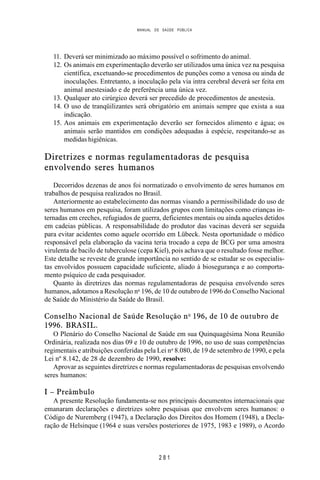 MANUAL DE SAÚDE PÚBLICA
2 8 1
11. Deverá ser minimizado ao máximo possível o sofrimento do animal.
12. Os animais em experimentação deverão ser utilizados uma única vez na pesquisa
científica, excetuando-se procedimentos de punções como a venosa ou ainda de
inoculações. Entretanto, a inoculação pela via intra cerebral deverá ser feita em
animal anestesiado e de preferência uma única vez.
13. Qualquer ato cirúrgico deverá ser precedido de procedimentos de anestesia.
14. O uso de tranqüilizantes será obrigatório em animais sempre que exista a sua
indicação.
15. Aos animais em experimentação deverão ser fornecidos alimento e água; os
animais serão mantidos em condições adequadas à espécie, respeitando-se as
medidas higiênicas.
Diretrizes e normas regulamentadoras de pesquisa
envolvendo seres humanos
Decorridos dezenas de anos foi normatizado o envolvimento de seres humanos em
trabalhos de pesquisa realizados no Brasil.
Anteriormente ao estabelecimento das normas visando a permissibilidade do uso de
seres humanos em pesquisa, foram utilizados grupos com limitações como crianças in-
ternadas em creches, refugiados de guerra, deficientes mentais ou ainda aqueles detidos
em cadeias públicas. A responsabilidade do produtor das vacinas deverá ser seguida
para evitar acidentes como aquele ocorrido em Lübeck. Nesta oportunidade o médico
responsável pela elaboração da vacina teria trocado a cepa de BCG por uma amostra
virulenta de bacilo de tuberculose (cepa Kiel), pois achava que o resultado fosse melhor.
Este detalhe se reveste de grande importância no sentido de se estudar se os especialis-
tas envolvidos possuem capacidade suficiente, aliado à biosegurança e ao comporta-
mento psíquico de cada pesquisador.
Quanto às diretrizes das normas regulamentadoras de pesquisa envolvendo seres
humanos, adotamos a Resolução no
196, de 10 de outubro de 1996 do Conselho Nacional
de Saúde do Ministério da Saúde do Brasil.
Conselho Nacional de Saúde Resolução no
196, de 10 de outubro de
1996. BRASIL.
O Plenário do Conselho Nacional de Saúde em sua Quinquagésima Nona Reunião
Ordinária, realizada nos dias 09 e 10 de outubro de 1996, no uso de suas competências
regimentais e atribuições conferidas pela Lei no
8.080, de 19 de setembro de 1990, e pela
Lei nº 8.142, de 28 de dezembro de 1990, resolve:
Aprovar as seguintes diretrizes e normas regulamentadoras de pesquisas envolvendo
seres humanos:
I – Preâmbulo
A presente Resolução fundamenta-se nos principais documentos internacionais que
emanaram declarações e diretrizes sobre pesquisas que envolvem seres humanos: o
Código de Nuremberg (1947), a Declaração dos Direitos dos Homem (1948), a Decla-
ração de Helsinque (1964 e suas versões posteriores de 1975, 1983 e 1989), o Acordo
 
