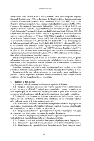 2 8 2
SOERENSEN & BADINI MARULLI
Internacional sobre Direitos Civis e Políticos (ONU, 1966, aprovado pelo Congresso
Nacional Brasileiro em 1992), as Propostas de Diretrizes Éticas Internacionais para
Pesquisas Biomédicas Envolvendo Seres Humanos (CIOMS/OMS 1982 e 1993) e as
Diretrizes Internacionais para Revisão Ética de Estudos Epidemiológicos (CIOMS, 1991).
Cumpre as disposições da Constituição da República Federativa do Brasil de 1998 e da
legislação brasileira correlata: Código de Direitos do Consumidor, Código Civil e Código
Penal, Estatuto da Criança e do Adolescente, Lei Orgânica da Saúde 8.080, de 19/09/90
(dispõe sobre as condições de atenção à saúde, a organização e o funcionamento dos
serviços correspondentes), Lei 8.142, de 28/12/90 (participação da comunidade na ges-
tão do Sistema Único de Saúde), Decreto 99.438, de 07/08/90 (organização e atribuições
do Conselho Nacional de Saúde), Decreto 98.830, de 15/01/90 (coleta por estrangeiros
de dados e materiais científicos no Brasil), Lei 8.489, de 18/11/92 e Decreto 879, de 22/
07/93 (dispõem sobre retirada de tecidos, órgãos e outras partes do corpo humano com
fins humanitários e científicos), Lei 8.501, de 30/11/92 (utilização de cadáver), Lei 8.974,
de 05/01/95 (uso das técnicas de engenharia genética e liberação no meio ambiente de
organismo geneticamente modificados), Lei 9.279, de 14/05/96 (regula direitos e obriga-
ções relativos à propriedade industrial), e outras.
Esta Resolução incorpora, sob a ótica do indivíduo e das coletividades, os quatro
referenciais básicos da bioética: autonomia, não maleficência, beneficência e justiça,
entre outros, e visa assegurar os direitos e deveres que dizem respeito à comunidade
científica, aos sujeitos da pesquisa e ao Estado.
O caráter contextual das considerações aqui desenvolvidas implica em revisões
periódicas desta Resolução, conforme necessidades nas áreas tecnocientífica e ética.
Ressalta-se, ainda, que cada área temática de investigação e cada modalidade de
pesquisa, além de respeitar os princípios emanados deste texto, deve cumprir com as
exigências setoriais e regulamentações específicas.
II – Termos e definições
A presente Resolução adota no seu âmbito as seguintes definições:
II.1 – Pesquisa – classe de atividades cujo objetivo é desenvolver ou contribuir para
o conhecimento generalizável. O conhecimento generalizável consiste em teorias, rela-
ções ou princípios ou no acúmulo de informações sobre as quais estão baseados, que
possam ser corroborados por métodos científicos aceitos de observação e inferência.
II.2 – Pesquisa envolvendo seres humanos – pesquisa que, individual ou coletiva-
mente, envolva o ser humano, de forma direta ou indireta, em sua totalidade ou partes
dele, incluindo o manejo de informações ou materiais.
II.3 – Protocolo de Pesquisa – documento contemplando a descrição da pesquisa em
seus aspectos fundamentais, informações relativas ao sujeito da pesquisa, à qualificação
dos pesquisadores e a todas as instâncias responsáveis.
II.4 – Pesquisador responsável – pessoa responsável pela coordenação e realização
da pesquisa e pela integridade e bem-estar dos sujeitos da pesquisa.
II.5 – Instituição de pesquisa-organização, pública ou privada, legitimamente consti-
tuída e habilitada na qual são realizadas investigações científicas.
II.6 – Promotor – indivíduo ou instituição responsável pela promoção da pesquisa.
II.7 – Patrocinador – pessoa física ou jurídica que apoia financeiramente a pesquisa.
II.8 – Risco da pesquisa – possibilidade de danos à dimensão física, psíquica, moral,
 