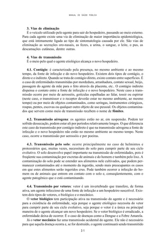 MANUAL DE SAÚDE PÚBLICA
3 1
3. Vias de eliminação
É o veículo utilizado pelo agente para sair do hospedeiro, passando ao meio externo.
Para cada agente existe uma via de eliminação de maior importância epidemiológica,
que está intimamente ligada ao tipo de sintomatologia causada por ele. São vias de
eliminação as secreções oro-nasais, as fezes, a urina, o sangue, o leite, o pus, as
descamações cutâneas, dentre outras.
4. Vias de transmissão
É o meio pelo qual o agente etiológico alcança o novo hospedeiro.
4.1. Contágio: é caracterizado pela presença, no mesmo ambiente e ao mesmo
tempo, da fonte de infecção e do novo hospedeiro. Existem dois tipos de contágio, o
direto e o indireto. Quando se trata de contágio direto, existe contato entre superfícies. É
o caso de enfermidades transmitidas por mordedura, arranhadura, contato sexual, beijo,
passagem do agente da mãe para o feto através da placenta, etc.. O contágio indireto
dispensa o contato entre a fonte de infecção e o novo hospedeiro. Neste caso a trans-
missão ocorre por meio de aerossóis, gotículas espalhadas ao falar, tossir ou espirrar
(neste caso, o transmissor e o receptor deverão estar no mesmo ambiente, ao mesmo
tempo) ou por meio de objetos contaminados, como seringas, instrumentos cirúrgicos,
roupas, pentes, escovas ou qualquer outro objeto de uso pessoal. Os objetos contamina-
dos que servem como meio de transmissão recebem o nome de fômites.
4.2. Transmissão aérogena: os agentes estão no ar, em suspensão. Podem ter
sofrido dessecação, podem estar ali por períodos relativamente longos. O que diferencia
este caso da transmissão por contágio indireto é que na transmissão aérogena a fonte de
infecção e o novo hospedeiro não estão no mesmo ambiente ao mesmo tempo. Neste
caso, ocorre a transmissão por aerossóis e por poeiras.
4.3. Transmissão pelo solo: ocorre principalmente no caso de helmintos e
protozoários que, muitas vezes, necessitam do solo para cumprir parte de seu ciclo
evolutivo. O solo desenvolve papel importante na transmissão de enfermidades, pois é
freqüente sua contaminação por excretas de animais e do homem e também pelo lixo. A
contaminação do solo pode se estender aos alimentos nele cultivados, que podem per-
manecer contaminados até o momento da ingestão, sendo mais preocupantes os casos
em que estes alimentos serão ingeridos crus. Pode também ocorrer a infecção do ho-
mem ou de animais que entrem em contato com o solo e, conseqüentemente, com o
agente patogênico que o está contaminando.
4.4. Transmissão por vetores: vetor é um invertebrado que transfere, de forma
ativa, um agente infeccioso de uma fonte de infecção a um hospedeiro suscetível. Exis-
tem dois tipos de vetores, o biológico e o mecânico.
O vetor biológico tem participação ativa na transmissão do agente e é necessário
para a existência da enfermidade, seja porque o agente etiológico necessita do vetor
para cumprir parte de seu ciclo evolutivo, seja porque o vetor é a única ou principal
maneira de o agente alcançar um novo hospedeiro. Se o vetor biológico é erradicado, a
enfermidade deixa de ocorrer. É o caso de doenças como a Dengue e a Febre Amarela.
Já o vetor mecânico faz uma transmissão acidental do agente. Ele não é necessário
para que aquela doença ocorra e, se for destruído, o agente continuará sendo transmitido
 