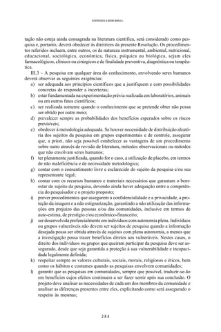 2 8 4
SOERENSEN & BADINI MARULLI
tação não esteja ainda consagrada na literatura científica, será considerado como pes-
quisa e, portanto, deverá obedecer às diretrizes da presente Resolução. Os procedimen-
tos referidos incluem, entre outros, os de natureza instrumental, ambiental, nutricional,
educacional, sociológica, econômica, física, psíquica ou biológica, sejam eles
farmacológicos, clínicos ou cirúrgicos e de finalidade preventiva, diagnóstica ou terapêu-
tica.
III.3 – A pesquisa em qualquer área do conhecimento, envolvendo seres humanos
deverá observar as seguintes exigências:
a) ser adequada aos princípios científicos que a justifiquem e com possibilidades
concretas de responder a incertezas;
b) estar fundamentada na experimentação prévia realizada em laboratórios, animais
ou em outros fatos científicos;
c) ser realizada somente quando o conhecimento que se pretende obter não possa
ser obtido por outro meio;
d) prevalecer sempre as probabilidades dos benefícios esperados sobre os riscos
previsíveis;
e) obedecer à metodologia adequada. Se houver necessidade de distribuição aleató-
ria dos sujeitos da pesquisa em grupos experimentais e de controle, assegurar
que, a priori, não seja possível estabelecer as vantagens de um procedimento
sobre outro através de revisão de literatura, métodos observacionais ou métodos
que não envolvam seres humanos;
f) ter plenamente justificada, quando for o caso, a utilização de placebo, em termos
de não maleficiência e de necessidade metodológica;
g) contar com o consentimento livre e esclarecido do sujeito da pesquisa e/ou seu
representante legal;
h) contar com os recursos humanos e materiais necessários que garantam o bem-
estar do sujeito da pesquisa, devendo ainda haver adequação entre a competên-
cia do pesquisador e o projeto proposto;
i) prever procedimentos que assegurem a confidencialidade e a privacidade, a pro-
teção da imagem e a não estignatização, garantindo a não utilização das informa-
ções em prejuízo das pessoas e/ou das comunidades, inclusive em termos de
auto-estima, de prestígio e/ou econômico-financeiro;
j) ser desenvolvida prefencialmente em indivíduos com autonomia plena. Indivíduos
ou grupos vulneráveis não devem ser sujeitos de pesquisa quando a informação
desejada possa ser obtida através de sujeitos com plena autonomia, a menos que
a investigação possa trazer benefícios diretos aos vulneráveis. Nestes casos, o
direito dos indivíduos ou grupos que queiram participar da pesquisa deve ser as-
segurado, desde que seja garantida a proteção à sua vulnerabilidade e incapaci-
dade legalmente definida;
k) respeitar sempre os valores culturais, sociais, morais, religiosos e éticos, bem
como os hábitos e costumes quando as pesquisas envolvem comunidades;
l) garantir que as pesquisas em comunidades, sempre que possível, traduzir-se-ão
em benefícios cujos efeitos continuem a ser fazer sentir após sua conclusão. O
projeto deve analisar as necessidades de cada um dos membros da comunidade e
analisar as diferenças presentes entre eles, explicitando como será assegurado o
respeito às mesmas;
 