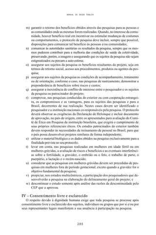 MANUAL DE SAÚDE PÚBLICA
2 8 5
m) garantir o retorno dos benefícios obtidos através das pesquisas para as pessoas e
as comunidades onde as mesmas forem realizadas. Quando, no interesse da comu-
nidade, houver benefício real em incentivar ou estimular mudanças de costumes
ou comportamentos, o protocolo de pesquisa deve incluir, sempre que possível,
disposições para comunicar tal benefício às pessoas e/ou comunidades;
n) comunicar às autoridades sanitárias os resultados da pesquisa, sempre que os mes-
mos puderem contribuir para a melhoria das condições de saúde da coletividade,
preservando, porém, a imagem e assegurando que os sujeitos da pesquisa não sejam
estigmatizados ou percam a auto-estima;
o) assegurar aos sujeitos da pesquisa os benefícios resultantes do projeto, seja em
termos de retorno social, acesso aos procedimentos, produtos ou agentes da pes-
quisa;
p) assegurar aos sujeitos da pesquisa as condições de acompanhamento, tratamento
ou de orientação, conforme o caso, nas pesquisas de rastreamento; demonstrar a
preponderância de benefícios sobre riscos e custos;
q) assegurar a inexistência de conflito de interesse entre o pesquisador e os sujeitos
da pesquisa ou patrocinador do projeto;
r) comprovar, nas pesquisas conduzidas do exterior ou com cooperação estrangei-
ra, os compromissos e as vantagens, para os sujeitos das pesquisas e para o
Brasil, decorrentes de sua realização. Nestes casos devem ser identificado o
pesquisador e a instituição nacionais co-responsáveis pela pesquisa. O protocolo
deverá observar as exigências da Declaração de Helsinque e incluir documento
de aprovação, no país de origem, entre os apresentados para avaliação do Comi-
tê de Ética em Pesquisa da instituição brasileira, que exigirá o cumprimento de
seus próprios referenciais éticos. Os estudos patrocinados do exterior também
devem responder às necessidades de treinamento de pessoal no Brasil, para que
o país possa desenvolver projetos similares de forma independente;
s) utilizar o material biológico e os dados obtidos na pesquisa exclusivamente para a
finalidade prevista no seu protocolo;
t) levar em conta, nas pesquisas realizadas em mulheres em idade fértil ou em
mulheres grávidas, a avaliação de riscos e benefícios e as eventuais interferênci-
as sobre a fertilidade, a gravidez, o embrião ou o feto, o trabalho de parto, o
puerpério, a lactação e o recém-nascido;
u) considerar que as pesquisas em mulheres grávidas devem ser precedidas de pes-
quisas em mulheres fora do período gestacional, exceto quando a gravidez for o
objetivo fundamental da pesquisa;
v) propiciar, nos estudos multicêntricos, a participação dos pesquisadores que de-
senvolverão a pesquisa na elaboração do delineamento geral do projeto; e
w) descontinuar o estudo somente após análise das razões da descontinuidade pelo
CEP que a aprovou.
IV – Consentimento livre e esclarecido
O respeito devido à dignidade humana exige que toda pesquisa se processe após
consentimento livre e esclarecido dos sujeitos, indivíduos ou grupos que por si e/ou por
seus representantes legais manifestem a sua anuência à participação na pesquisa.
 