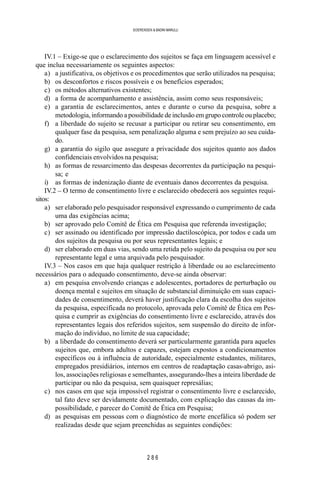 2 8 6
SOERENSEN & BADINI MARULLI
IV.1 – Exige-se que o esclarecimento dos sujeitos se faça em linguagem acessível e
que inclua necessariamente os seguintes aspectos:
a) a justificativa, os objetivos e os procedimentos que serão utilizados na pesquisa;
b) os desconfortos e riscos possíveis e os benefícios esperados;
c) os métodos alternativos existentes;
d) a forma de acompanhamento e assistência, assim como seus responsáveis;
e) a garantia de esclarecimentos, antes e durante o curso da pesquisa, sobre a
metodologia, informando a possibilidade de inclusão em grupo controle ou placebo;
f) a liberdade do sujeito se recusar a participar ou retirar seu consentimento, em
qualquer fase da pesquisa, sem penalização alguma e sem prejuízo ao seu cuida-
do.
g) a garantia do sigilo que assegure a privacidade dos sujeitos quanto aos dados
confidenciais envolvidos na pesquisa;
h) as formas de ressarcimento das despesas decorrentes da participação na pesqui-
sa; e
i) as formas de indenização diante de eventuais danos decorrentes da pesquisa.
IV.2 – O termo de consentimento livre e esclarecido obedecerá aos seguintes requi-
sitos:
a) ser elaborado pelo pesquisador responsável expressando o cumprimento de cada
uma das exigências acima;
b) ser aprovado pelo Comitê de Ética em Pesquisa que referenda investigação;
c) ser assinado ou identificado por impressão dactiloscópica, por todos e cada um
dos sujeitos da pesquisa ou por seus representantes legais; e
d) ser elaborado em duas vias, sendo uma retida pelo sujeito da pesquisa ou por seu
representante legal e uma arquivada pelo pesquisador.
IV.3 – Nos casos em que haja qualquer restrição à liberdade ou ao esclarecimento
necessários para o adequado consentimento, deve-se ainda observar:
a) em pesquisa envolvendo crianças e adolescentes, portadores de perturbação ou
doença mental e sujeitos em situação de substancial diminuição em suas capaci-
dades de consentimento, deverá haver justificação clara da escolha dos sujeitos
da pesquisa, especificada no protocolo, aprovada pelo Comitê de Ética em Pes-
quisa e cumprir as exigências do consentimento livre e esclarecido, através dos
representantes legais dos referidos sujeitos, sem suspensão do direito de infor-
mação do indivíduo, no limite de sua capacidade;
b) a liberdade do consentimento deverá ser particularmente garantida para aqueles
sujeitos que, embora adultos e capazes, estejam expostos a condicionamentos
específicos ou à influência de autoridade, especialmente estudantes, militares,
empregados presidiários, internos em centros de readaptação casas-abrigo, asi-
los, associações religiosas e semelhantes, assegurando-lhes a inteira liberdade de
participar ou não da pesquisa, sem quaisquer represálias;
c) nos casos em que seja impossível registrar o consentimento livre e esclarecido,
tal fato deve ser devidamente documentado, com explicação das causas da im-
possibilidade, e parecer do Comitê de Ética em Pesquisa;
d) as pesquisas em pessoas com o diagnóstico de morte encefálica só podem ser
realizadas desde que sejam preenchidas as seguintes condições:
 