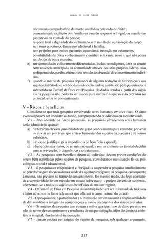 MANUAL DE SAÚDE PÚBLICA
2 8 7
documento comprobatório da morte encefálica (atestado de óbito);
consentimento explícito dos familiares e/ou do responsável legal, ou manifesta-
ção prévia da vontade da pessoa;
respeito total à dignidade do ser humano sem mutilação ou violação do corpo;
sem ônus econômico financeiro adicional à família;
sem prejuízo para outros pacientes aguardando intenção ou tratamento;
possibilidade de obter conhecimento científico relevante, novo e que não possa
ser obtido de outra maneira;
e) em comunidades culturamente diferenciadas, inclusive indígenas, deve-se contar
com anuência antecipada da comunidade através dos seus próprios líderes, não
se dispensando, porém, esforços no sentido de obtenção do consentimento indivi-
dual;
f) quando o mérito da pesquisa depender de alguma restrição de informações aos
sujeitos, tal fato deve ser devidamente explicitado e justificado pelo pesquisador e
submetido ao Comitê de Ética em Pesquisa. Os dados obtidos a partir dos sujei-
tos da pesquisa não poderão ser usados para outros fins que os não previstos no
protocolo e/ou no consentimento.
V – Riscos e benefícios
Considera-se que toda pesquisa envolvendo seres humanos envolve risco. O dano
eventual poderá ser imediato ou tardio, comprometendo o indivíduo ou a coletividade.
V.1 – Não obstante os riscos potenciais, as pesquisas envolvendo seres humanos
serão admissíveis quando:
a) oferecerem elevada possibilidade de gerar conhecimento para entender, prevenir
ou aliviar um problema que afete o bem-estar dos sujeitos da pesquisa e de outros
indivíduos;
b) o risco se justifique pela importância do benefício esperado;
c) o benefício seja maior, ou no mínimo igual, a outras alternativas já estabelecidas
para a prevenção, o diagnóstico e o tratamento.
V.2 – As pesquisas sem benefício direto ao indivíduo devem prever condições de
serem bem suportadas pelos sujeitos da pesquisa, considerando sua situação física, psi-
cológica, social e educacional.
V.3 – O pesquisador responsável é obrigado a suspender a pesquisa imediatamente
ao perceber algum risco ou dano à saúde do sujeito participante da pesquisa, consequente
à mesma, não previsto no termo de consentimento. Do mesmo modo, tão logo constata-
da a superioridade de um método em estudo sobre outro, o projeto deverá ser suspenso,
oferecendo-se a todos os sujeitos os benefícios do melhor regime.
V.4 – O Comitê de Ética em Pesquisa da instituição deverá ser informado de todos os
efeitos adversos ou fatos relevantes que alterem o curso normal do estudo.
V.5 – O pesquisador, o patrocinador e a instituição devem assumir a responsabilidade
de dar assistência integral às complicações e danos decorrentes dos riscos previstos.
V.6 – Os sujeitos da pesquisa que vierem a sofrer qualquer tipo de dano previsto ou
não no termo de consentimento e resultante de sua participação, além do direito à assis-
tência integral, têm direito à indenização.
V.7 – Jamais poderá ser exigido do sujeito da pesquisa, sob qualquer argumento,
 