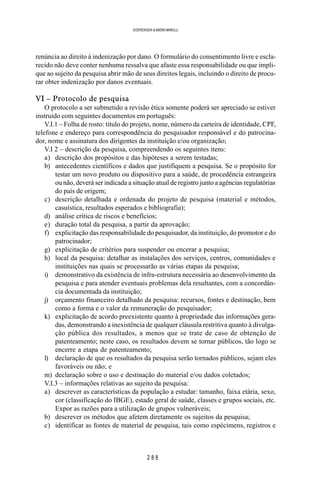 2 8 8
SOERENSEN & BADINI MARULLI
renúncia ao direito à indenização por dano. O formulário do consentimento livre e escla-
recido não deve conter nenhuma ressalva que afaste essa responsabilidade ou que impli-
que ao sujeito da pesquisa abrir mão de seus direitos legais, incluindo o direito de procu-
rar obter indenização por danos eventuais.
VI – Protocolo de pesquisa
O protocolo a ser submetido a revisão ética somente poderá ser apreciado se estiver
instruído com seguintes documentos em português:
V.I.1 – Folha de rosto: título do projeto, nome, número da carteira de identidade, CPF,
telefone e endereço para correspondência do pesquisador responsável e do patrocina-
dor, nome e assinatura dos dirigentes da instituição e/ou organização;
V.I 2 – descrição da pesquisa, compreendendo os seguintes itens:
a) descrição dos propósitos e das hipóteses a serem testadas;
b) antecedentes científicos e dados que justifiquem a pesquisa. Se o propósito for
testar um novo produto ou dispositivo para a saúde, de procedência estrangeira
ou não, deverá ser indicada a situação atual de registro junto a agências regulatórias
do país de origem;
c) descrição detalhada e ordenada do projeto de pesquisa (material e métodos,
casuística, resultados esperados e bibliografia);
d) análise crítica de riscos e benefícios;
e) duração total da pesquisa, a partir da aprovação;
f) explicitação das responsabilidade do pesquisador, da instituição, do promotor e do
patrocinador;
g) explicitação de critérios para suspender ou encerar a pesquisa;
h) local da pesquisa: detalhar as instalações dos serviços, centros, comunidades e
instituições nas quais se processarão as várias etapas da pesquisa;
i) demonstrativo da existência de infra-estrutura necessária ao desenvolvimento da
pesquisa e para atender eventuais problemas dela resultantes, com a concordân-
cia documentada da instituição;
j) orçamento financeiro detalhado da pesquisa: recursos, fontes e destinação, bem
como a forma e o valor da remuneração do pesquisador;
k) explicitação de acordo preexistente quanto à propriedade das informações gera-
das, demonstrando a inexistência de qualquer cláusula restritiva quanto à divulga-
ção pública dos resultados, a menos que se trate de caso de obtenção de
patenteamento; neste caso, os resultados devem se tornar públicos, tão logo se
encerre a etapa de patenteamento;
l) declaração de que os resultados da pesquisa serão tornados públicos, sejam eles
favoráveis ou não; e
m) declaração sobre o uso e destinação do material e/ou dados coletados;
V.I.3 – informações relativas ao sujeito da pesquisa:
a) descrever as características da população a estudar: tamanho, faixa etária, sexo,
cor (classificação do IBGE), estado geral de saúde, classes e grupos sociais, etc.
Expor as razões para a utilização de grupos vulneráveis;
b) descrever os métodos que afetem diretamente os sujeitos da pesquisa;
c) identificar as fontes de material de pesquisa, tais como espécimens, registros e
 