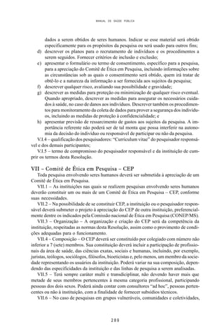 MANUAL DE SAÚDE PÚBLICA
2 8 9
dados a serem obtidos de seres humanos. Indicar se esse material será obtido
especificamente para os propósitos da pesquisa ou será usado para outros fins;
d) descrever os planos para o recrutamento de indivíduos e os procedimentos a
serem seguidos. Fornecer critérios de inclusão e exclusão;
e) apresentar o formulário ou termo de consentimento, específico para a pesquisa,
para a apreciação do Comitê de Ética em Pesquisa, incluindo informações sobre
as circunstâncias sob as quais o consentimento será obtido, quem irá tratar de
obtê-lo e a natureza da informação a ser fornecida aos sujeitos da pesquisa;
f) descrever qualquer risco, avaliando sua possibilidade e gravidade;
g) descrever as medidas para proteção ou minimização de qualquer risco eventual.
Quando apropriado, descrever as medidas para assegurar os necessários cuida-
dos à saúde, no caso de danos aos indivíduos. Descrever também os procedimen-
tos para monitoramento da coleta de dados para prover a segurança dos indivídu-
os, incluindo as medidas de proteção à confidencialidade; e
h) apresentar previsão de ressarcimento de gastos aos sujeitos da pesquisa. A im-
portância referente não poderá ser de tal monta que possa interferir na autono-
mia da decisão do indivíduo ou responsável de participar ou não da pesquisa.
V.I.4 – qualificação dos pesquisadores: “Curriculum vitae” do pesquisador responsá-
vel e dos demais participantes;
V.I.5 – termo de compromisso do pesquisador responsável e da instituição de cum-
prir os termos desta Resolução.
VII – Comitê de Ética em Pesquisa – CEP
Toda pesquisa envolvendo seres humanos deverá ser submetida à apreciação de um
Comitê de Ética em Pesquisa.
VII.1 – As instituições nas quais se realizem pesquisas envolvendo seres humanos
deverão constituir um ou mais de um Comitê de Ética em Pesquisa – CEP, conforme
suas necessidades.
VII.2 – Na possibilidade de se constituir CEP, a instituição ou o pesquisador respon-
sável deverá submeter o projeto à apreciação do CEP de outra instituição, preferencial-
mente dentre os indicados pela Comissão nacional de Ética em Pesquisa (CONEP/MS).
VII.3 – Organização – A organização e criação do CEP será da competência da
instituição, respeitadas as normas desta Resolução, assim como o provimento de condi-
ções adequadas para o funcionamento.
VII.4 – Composição – O CEP deverá ser constituído por colegiado com número não
inferior a 7 (sete) membros. Sua constituição deverá incluir a participação de profissio-
nais da área de saúde, das ciências exatas, sociais e humanas, incluindo, por exemplo,
juristas, teólogos, sociólogos, filósofos, bioeticistas e, pelo menos, um membro da socie-
dade representando os usuários da instituição. Poderá variar na sua composição, depen-
dendo das especificidades da instituição e das linhas de pesquisa a serem analisadas.
VII.5 – Terá sempre caráter multi e transdiciplinar, não devendo haver mais que
metade de seus membros pertencentes à mesma categoria profissional, participando
pessoas dos dois sexos. Poderá ainda contar com consultores “ad hoc”, pessoas perten-
centes ou não à instituição, com a finalidade de fornecer subsídios técnicos.
VII.6 – No caso de pesquisas em grupos vulneráveis, comunidades e coletividades,
 