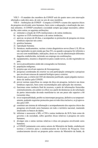 2 9 2
SOERENSEN & BADINI MARULLI
VIII.3 – O mandato dos membros da CONEP será de quatro anos com renovação
alternada a cada dois anos, de sete ou seis de seus membros.
VIII.4 – Atribuições da CONEP – Compete à CONEP o exame dos aspectos éticos
da pesquisa envolvendo seres humanos, bem como a adequação e atualização das nor-
mas atinentes. A CONEP consultará a sociedade sempre que julgar necessário, caben-
do-lhe, entre outras, as seguintes atribuições:
a) estimular a criação de CEPs institucionais e de outras instâncias;
b) registrar os CEPs institucionais e de outras instâncias;
c) aprovar, no prazo de 60 dias, e acompanhar os protocolos de pesquisa em áreas
temáticas especiais tais como:
1) genética humana;
2) reprodução humana;
3) farmácos, medicamentos, vacinas e testes diagnósticos novos (fases I, II, III) ou
não registrados no país (ainda que fase IV), ou quando a pesquisa for referente a
seu uso com modalidades, indicações, doses ou vias de administração diferentes
daquelas estabelecidas, incluindo seu emprego em combinações;
4) equipamentos, insumos e dispositivos para a saúde novos, ou não registrados no
país;
5) novos procedimentos ainda não consagrados na literatura;
6) populações indígenas;
7) projetos que envolvam aspectos de biossegurança;
8) pesquisas coordenadas do exterior ou com participação estrangeira e pesquisas
que envolvam remessa de material biológico para o exterior;
9) projetos que, a critério do CEP, devidamente justificado, sejam julgados merece-
dores de análise pela CONEP;
d) prover normas específicas no campo da ética em pesquisa, inclusive nas áreas
temáticas especiais, bem como recomendações para aplicação das mesmas;
e) funcionar como instância final de recursos, a partir de informações fornecidas
sistematicamente, em caráter ex-ofício ou a partir de denúncias ou de solicitação
de partes interessadas devendo manifestar-se em um prazo não superior a 60
(sessenta) dias;
f) rever responsabilidade, proibir ou interromper pesquisas, definitiva ou temporari-
amente, podendo requisitar protocolos para revisão ética inclusive, os já aprova-
dos pelo CEP;
g) constituir um sistema de informação e acompanhamento dos aspectos éticos das
pesquisas envolvendo seres humanos em todo o território nacional, mantendo
atualizados os bancos de dados;
h) informar e assessorar o MS, o CNS e outras instâncias do SUS, bem como do
governo e da sociedade, sobre questões éticas relativas à pesquisa em seres
humanos;
i) divulgar esta e outras normas relativas à ética em pesquisa envolvendo seres
humanos;
j) a CONEP, juntamente com outros setores do Ministério da Saúde, estabelecerá
normas e critérios para o credenciamento de Centros de Pesquisa. Este
credenciamento deverá ser proposto pelos setores do Ministério da Saúde, de
 