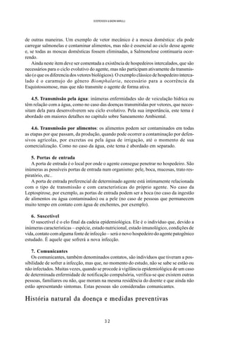 3 2
SOERENSEN & BADINI MARULLI
de outras maneiras. Um exemplo de vetor mecânico é a mosca doméstica: ela pode
carregar salmonelas e contaminar alimentos, mas não é essencial ao ciclo desse agente
e, se todas as moscas domésticas fossem eliminadas, a Salmonelose continuaria ocor-
rendo.
Ainda neste item deve ser comentada a existência de hospedeiros intercalados, que são
necessários para o ciclo evolutivo do agente, mas não participam ativamente da transmis-
são (o que os diferencia dos vetores biológicos). O exemplo clássico de hospedeiro interca-
lado é o caramujo do gênero Biomphalaria, necessário para a ocorrência da
Esquistossomose, mas que não transmite o agente de forma ativa.
4.5. Transmissão pela água: inúmeras enfermidades são de veiculação hídrica ou
têm relação com a água, como no caso das doenças transmitidas por vetores, que neces-
sitam dela para desenvolverem seu ciclo evolutivo. Pela sua importância, este tema é
abordado em maiores detalhes no capítulo sobre Saneamento Ambiental.
4.6. Transmissão por alimentos: os alimentos podem ser contaminados em todas
as etapas por que passam, da produção, quando pode ocorrer a contaminação por defen-
sivos agrícolas, por excretas ou pela água de irrigação, até o momento de sua
comercialização. Como no caso da água, este tema é abordado em separado.
5. Portas de entrada
A porta de entrada é o local por onde o agente consegue penetrar no hospedeiro. São
inúmeras as possíveis portas de entrada num organismo: pele, boca, mucosas, trato res-
piratório, etc..
A porta de entrada preferencial de determinado agente está intimamente relacionada
com o tipo de transmissão e com características do próprio agente. No caso da
Leptospirose, por exemplo, as portas de entrada podem ser a boca (no caso da ingestão
de alimentos ou água contaminados) ou a pele (no caso de pessoas que permanecem
muito tempo em contato com água de enchentes, por exemplo).
6. Suscetível
O suscetível é o elo final da cadeia epidemiológica. Ele é o indivíduo que, devido a
inúmeras características – espécie, estado nutricional, estado imunológico, condições de
vida, contato com alguma fonte de infecção – será o novo hospedeiro do agente patogênico
estudado. É aquele que sofrerá a nova infecção.
7. Comunicantes
Os comunicantes, também denominados contatos, são indivíduos que tiveram a pos-
sibilidade de sofrer a infecção, mas que, no momento do estudo, não se sabe se estão ou
não infectados. Muitas vezes, quando se procede à vigilância epidemiológica de um caso
de determinada enfermidade de notificação compulsória, verifica-se que existem outras
pessoas, familiares ou não, que moram na mesma residência do doente e que ainda não
estão apresentando sintomas. Estas pessoas são consideradas comunicantes.
História natural da doença e medidas preventivas
 