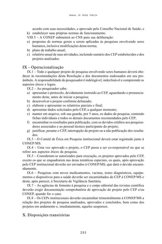 MANUAL DE SAÚDE PÚBLICA
2 9 3
acordo com suas necessidades, e aprovado pelo Conselho Nacional de Saúde; e
k) estabelecer suas próprias normas de funcionamento.
VIII.5 – A CONEP submeterá ao CNS para sua deliberação:
a) propostas de normas gerais a serem aplicadas às pesquisas envolvendo seres
humanos, inclusive modificações desta norma;
b) plano de trabalho anual;
c) relatório anual de suas atividades, incluindo sumário dos CEP estabelecidos e dos
projetos analisados.
IX – Operacionalização
IX.1 – Todo e qualquer projeto de pesquisa envolvendo seres humanos deverá obe-
decer às recomendações desta Resolução e dos documentos endossados em seu pre-
âmbulo. A responsabilidade do pesquisador é indelegável, indeclinável e compreende os
aspectos éticos e legais.
IX.2 – Ao pesquisador cabe:
a) apresentar o protocolo, devidamente instruído ao CEP, aguardando o pronuncia-
mento deste, antes de iniciar a pesquisa;
b) desenvolver o projeto conforme delineado;
c) elaborar e apresentar os relatórios parciais e final;
d) apresentar dados solicitados pelo CEP, a qualquer momento;
e) manter em arquivo, sob sua guarda, por 5 anos, os dados da pesquisa, contendo
fichas individuais e todos os demais documentos recomendados pelo CEP;
f) encaminhar os resultados para publicação, com os devidos créditos aos pesquisa-
dores associados e ao pessoal técnico participante do projeto;
g) justificar, perante o CEP, interrupção do projeto ou a não publicação dos resulta-
dos.
IX.3 – O Comitê de Ética em Pesquisa institucional deverá estar registrado junto à
CONEP/MS.
IX.4 – Uma vez aprovado o projeto, o CEP passa a ser co-responsável no que se
refere aos aspectos éticos da pesquisa.
IX.5 – Consideram-se autorizados para execução, os projetos aprovados pelo CEP,
exceto os que se enquadrarem nas áreas temáticas especiais, os quais, após aprovação
pelo CEP institucional deverão ser enviados à CONEP/MS, que dará o devido encami-
nhamento.
IX.6 – Pesquisas com novos medicamentos, vacinas, testes diagnósticos, equipa-
mentos e dispositivos para a saúde deverão ser encaminhados do CEP à CONEP/MS e
desta, após parecer, à Secretaria de Vigilância Sanitária.
IX.7 – As agências de fomento à pesquisa e o corpo editorial das revistas científica
deverão exigir documentação comprobatória de aprovação do projeto pelo CEP e/ou
CONEP, quando for o caso.
IX.8 – Os CEPs institucionais deverão encaminhar trimestralmente à CONEP/MS a
relação dos projetos de pesquisa analisados, aprovados e concluídos, bem como dos
projetos em andamento e, imediatamente, aqueles suspensos.
X. Disposições transitórias
 
