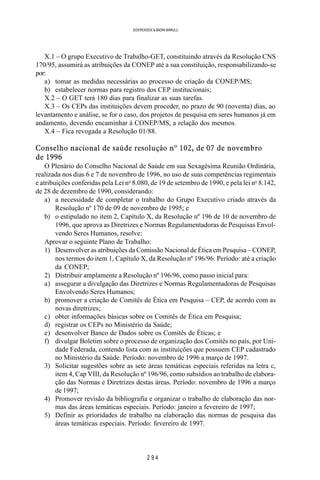 2 9 4
SOERENSEN & BADINI MARULLI
X.1 – O grupo Executivo de Trabalho-GET, constituindo através da Resolução CNS
170/95, assumirá as atribuições da CONEP até a sua constituição, responsabilizando-se
por:
a) tomar as medidas necessárias ao processo de criação da CONEP/MS;
b) estabelecer normas para registro dos CEP institucionais;
X.2 – O GET terá 180 dias para finalizar as suas tarefas.
X.3 – Os CEPs das instituições devem proceder, no prazo de 90 (noventa) dias, ao
levantamento e análise, se for o caso, dos projetos de pesquisa em seres humanos já em
andamento, devendo encaminhar à CONEP/MS, a relação dos mesmos.
X.4 – Fica revogada a Resolução 01/88.
Conselho nacional de saúde resolução nº 102, de 07 de novembro
de 1996
O Plenário do Conselho Nacional de Saúde em sua Sexagésima Reunião Ordinária,
realizada nos dias 6 e 7 de novembro de 1996, no uso de suas competências regimentais
e atribuições conferidas pela Lei no
8.080, de 19 de setembro de 1990, e pela lei no
8.142,
de 28 de dezembro de 1990, considerando:
a) a necessidade de completar o trabalho do Grupo Executivo criado através da
Resolução nº 170 de 09 de novembro de 1995; e
b) o estipulado no item 2, Capítulo X, da Resolução nº 196 de 10 de novembro de
1996, que aprova as Diretrizes e Normas Regulamentadoras de Pesquisas Envol-
vendo Seres Humanos, resolve:
Aprovar o seguinte Plano de Trabalho:
1) Desenvolver as atribuições da Comissão Nacional de Ética em Pesquisa – CONEP,
nos termos do item 1, Capítulo X, da Resolução nº 196/96. Período: até a criação
da CONEP;
2) Distribuir amplamente a Resolução nº 196/96, como passo inicial para:
a) assegurar a divulgação das Diretrizes e Normas Regulamentadoras de Pesquisas
Envolvendo Seres Humanos;
b) promover a criação de Comitês de Ética em Pesquisa – CEP, de acordo com as
novas diretrizes;
c) obter informações básicas sobre os Comitês de Ética em Pesquisa;
d) registrar os CEPs no Ministério da Saúde;
e) desenvolver Banco de Dados sobre os Comitês de Éticas; e
f) divulgar Boletim sobre o processo de organização dos Comitês no país, por Uni-
dade Federada, contendo lista com as instituições que possuem CEP cadastrado
no Ministério da Saúde. Período: novembro de 1996 a março de 1997.
3) Solicitar sugestões sobre as sete áreas temáticas especiais referidas na letra c,
item 4, Cap VIII, da Resolução nº 196/96, como subsídios ao trabalho de elabora-
ção das Normas e Diretrizes destas áreas. Período: novembro de 1996 a março
de 1997;
4) Promover revisão da bibliografia e organizar o trabalho de elaboração das nor-
mas das áreas temáticas especiais. Período: janeiro a fevereiro de 1997;
5) Definir as prioridades de trabalho na elaboração das normas de pesquisa das
áreas temáticas especiais. Período: fevereiro de 1997.
 