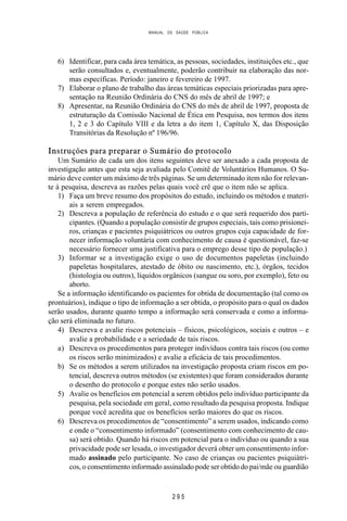 MANUAL DE SAÚDE PÚBLICA
2 9 5
6) Identificar, para cada área temática, as pessoas, sociedades, instituições etc., que
serão consultados e, eventualmente, poderão contribuir na elaboração das nor-
mas específicas. Período: janeiro e fevereiro de 1997.
7) Elaborar o plano de trabalho das áreas temáticas especiais priorizadas para apre-
sentação na Reunião Ordinária do CNS do mês de abril de 1997; e
8) Apresentar, na Reunião Ordinária do CNS do mês de abril de 1997, proposta de
estruturação da Comissão Nacional de Ética em Pesquisa, nos termos dos itens
1, 2 e 3 do Capítulo VIII e da letra a do item 1, Capítulo X, das Disposição
Transitórias da Resolução nº 196/96.
Instruções para preparar o Sumário do protocolo
Um Sumário de cada um dos itens seguintes deve ser anexado a cada proposta de
investigação antes que esta seja avaliada pelo Comitê de Voluntários Humanos. O Su-
mário deve conter um máximo de três páginas. Se um determinado item não for relevan-
te à pesquisa, descreva as razões pelas quais você crê que o item não se aplica.
1) Faça um breve resumo dos propósitos do estudo, incluindo os métodos e materi-
ais a serem empregados.
2) Descreva a população de referência do estudo e o que será requerido dos parti-
cipantes. (Quando a população consistir de grupos especiais, tais como prisionei-
ros, crianças e pacientes psiquiátricos ou outros grupos cuja capacidade de for-
necer informação voluntária com conhecimento de causa é questionável, faz-se
necessário fornecer uma justificativa para o emprego desse tipo de população.)
3) Informar se a investigação exige o uso de documentos papeletas (incluindo
papeletas hospitalares, atestado de óbito ou nascimento, etc.), órgãos, tecidos
(histologia ou outros), líquidos orgânicos (sangue ou soro, por exemplo), feto ou
aborto.
Se a informação identificando os pacientes for obtida de documentação (tal como os
prontuários), indique o tipo de informação a ser obtida, o propósito para o qual os dados
serão usados, durante quanto tempo a informação será conservada e como a informa-
ção será eliminada no futuro.
4) Descreva e avalie riscos potenciais – físicos, psicológicos, sociais e outros – e
avalie a probabilidade e a seriedade de tais riscos.
a) Descreva os procedimentos para proteger indivíduos contra tais riscos (ou como
os riscos serão minimizados) e avalie a eficácia de tais procedimentos.
b) Se os métodos a serem utilizados na investigação proposta criam riscos em po-
tencial, descreva outros métodos (se existentes) que foram considerados durante
o desenho do protocolo e porque estes não serão usados.
5) Avalie os benefícios em potencial a serem obtidos pelo indivíduo participante da
pesquisa, pela sociedade em geral, como resultado da pesquisa proposta. Indique
porque você acredita que os benefícios serão maiores do que os riscos.
6) Descreva os procedimentos de “consentimento” a serem usados, indicando como
e onde o “consentimento informado” (consentimento com conhecimento de cau-
sa) será obtido. Quando há riscos em potencial para o indivíduo ou quando a sua
privacidade pode ser lesada, o investigador deverá obter um consentimento infor-
mado assinado pelo participante. No caso de crianças ou pacientes psiquiátri-
cos, o consentimento informado assinalado pode ser obtido do pai/mãe ou guardião
 