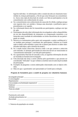 2 9 6
SOERENSEN & BADINI MARULLI
legal do indivíduo. As informações sobre o estudo deverão ser claramente trans-
mitidas às crianças participantes, a fim de que estas forneçam seu consentimen-
to. Anexe uma cópia da descrição do estudo a ser lida aos participantes e/ou do
consentimento com conhecimento de causa.
a) Se o consentimento com conhecimento de causa não for obtido, explique porque
este requisito deve ser omitido e forneça uma descrição e justificativa para o
procedimento a ser seguido.
b) Se a informação básica não for transmitida aos participantes, explique este tipo
de ação.
c) Participantes deverão obter informação dos investigadores sobre a disponibilida-
de (ou não disponibilidade) de tratamento ou compensação monetária a ser
fornecida como resultado de enfermidades ou lesões decorrentes da sua partici-
pação no estudo.
7) Descreva os instrumentos pelos quais será assegurado o caráter confidencial e/
ou medidas para proteger o anonimato dos participantes. (Informe ao Comitê
onde os dados serão mantidos e quais são os planos para destruir os dados iden-
tificados indivíduos, após o término do estudo.)
8) Se o estudo incluir entrevistas, descreva onde e em que contexto a entrevista
será realizada. (A duração aproximada da entrevista deverá ser mencionada no
“consentimento informado” a ser lido pelo participante.)
9) Se o questionário final não for anexado a este, as seguintes informações deverão
ser incluídas no Sumário da investigação:
a) Uma descrição das áreas a serem cobertas pelo questionário e que possam ser
consideradas “delicadas” ou que venham a constituir uma invasão da privacidade
do participante.
b) Exemplos de perguntas a serem endereçadas relacionadas com os tópicos refe-
ridos.
c) Data em que o questionário será apresentado ao Comitê para avaliação.
Proposta de formulário para o comitê de pesquisa em voluntários humanos
Investigador principal: ____________________________________
Co-investigador: ________________________________________
Departamento: _________________________________________
Universidade e/ou Instituição responsável: ___________________
Endereço: _____________________________________________
Telefone: ______________________________________________
Título do estudo: ________________________________________
_____________________________________________________
O protocolo está sendo
Avaliado pela primeira vez ________________________________
Reavaliado ____________________________________________
1. Natureza da população em estudo:
 