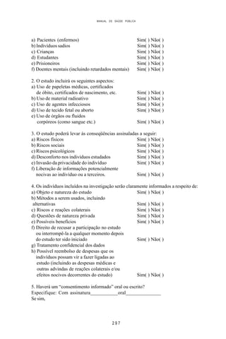 MANUAL DE SAÚDE PÚBLICA
2 9 7
a) Pacientes (enfermos) Sim( ) Não( )
b) Indivíduos sadios Sim( ) Não( )
c) Crianças Sim( ) Não( )
d) Estudantes Sim( ) Não( )
e) Prisioneiros Sim( ) Não( )
f) Doentes mentais (incluindo retardados mentais) Sim( ) Não( )
2. O estudo incluirá os seguintes aspectos:
a) Uso de papeletas médicas, certificados
de óbito, certificados de nascimento, etc. Sim( ) Não( )
b) Uso de material radioativo Sim( ) Não( )
c) Uso de agentes infecciosos Sim( ) Não( )
d) Uso de tecido fetal ou aborto Sim( ) Não( )
e) Uso de órgãos ou fluidos
corpóreos (como sangue etc.) Sim( ) Não( )
3. O estudo poderá levar às conseqüências assinaladas a seguir:
a) Riscos físicos Sim( ) Não( )
b) Riscos sociais Sim( ) Não( )
c) Riscos psicológicos Sim( ) Não( )
d) Desconforto nos indivíduos estudados Sim( ) Não( )
e) Invasão da privacidade do indivíduo Sim( ) Não( )
f) Liberação de informações potencialmente
nocivas ao indivíduo ou a terceiros. Sim( ) Não( )
4. Os indivíduos incluídos na investigação serão claramente informados a respeito de:
a) Objeto e natureza do estudo Sim( ) Não( )
b) Métodos a serem usados, incluindo
alternativas Sim( ) Não( )
c) Riscos e reações colaterais Sim( ) Não( )
d) Questões de natureza privada Sim( ) Não( )
e) Possíveis benefícios Sim( ) Não( )
f) Direito de recusar a participação no estudo
ou interrompê-la a qualquer momento depois
do estudo ter sido iniciado Sim( ) Não( )
g) Tratamento confidencial dos dados
h) Possível reembolso de despesas que os
indivíduos possam vir a fazer ligadas ao
estudo (incluindo as despesas médicas e
outras advindas de reações colaterais e/ou
efeitos nocivos decorrentes do estudo) Sim( ) Não( )
5. Haverá um “consentimento informado” oral ou escrito?
Especifique: Com assinatura___________oral______________
Se sim,
 