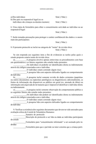 2 9 8
SOERENSEN & BADINI MARULLI
a) Dos indivíduos Sim( ) Não( )
b) Dos pais ou responsável legal (se os
b) indivíduos são crianças ou doentes mentais) Sim( ) Não( )
6. Uma cópia do formulário para obter o consentimento será dada ao indivíduo ou ao
responsável legal:
Sim( ) Não( )
7. Serão tomadas precauções para proteger o caráter confidencial dos dados e o anoni-
mato dos participantes:
Sim( ) Não( )
8. O presente protocolo se inclui na categoria de “isento” de revisão ética:
Sim( ) Não( )
Se sim responda aos seguintes itens a fim de evidenciar as razões pelas quais o
estudo proposto estaria isento de revisão ética:
a)___________A pesquisa envolve apenas entrevistas ou procedimentos com base
em questionários e os fatores seguintes não estarão todos presentes:
_____________Os indivíduos só poderão ser identificados direta ou indiretamente
através de códigos conectados com o indivíduo
_____________O indivíduo estará correndo algum risco
_____________A pesquisa lida com aspectos delicados ligados ao comportamento
doindivíduo
b)___________A pesquisa inclui somente revisão de dados existentes (papeletas
ou outros documentos ou espécimes patológicos ou diagnósticos); adicionalmente, as
fontes de informação são disponíveis ao público em geral (ex: atestado de óbito) ou
informação está arquivada de tal maneira que é impossível identificar o indivíduo direta
ou indiretamente
c)___________A pesquisa inclui somente observação de comportamento público e
os seguintes fatores não estarão todos presentes:
_____________Os indivíduos não podem ser identificados direta ou indiretamente
através de códigos conectados com o indivíduo
_____________O indivíduo estará correndo algum risco
_____________A pesquisa lida com aspectos delicados ligados ao comportamento
doindivíduo
9. Verificar a existência dos seguintes documentos que devem ter sido anexados para
avaliação crítica do Comitê de Voluntários Humanos:
____________Sumário do protocolo
____________Descrição do protocolo a ser lida ou dada ao indivíduo participante
do estudo
____________Formulário para “consentimento informado” a ser assinado pelo in-
divíduo
____________Formulário para que o pai/mãe ou tutor consinta que a criança parti-
 